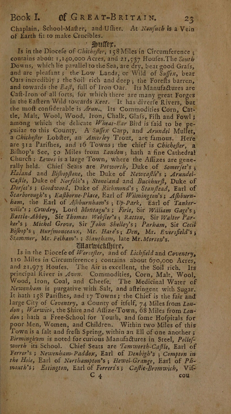 avy ‘ ‘ t r w Book. of GREAT-BRITAIN, 23. Chaplain, School-Mafter, andUfher. At Nenfuch is a Vein” of ane fi to make Crucibles. ? 4 Is inthe Diocefe of Chichefer; 158 Miles in Circumference ;' Downs, which lie parallel to the Sea, are dry, bear good Grafs, Oats incredibly ; the Soil rich and deep; the Forefts barren, and towards the Fa/f, full of Iron Oar. Its Manufaétures are | Caft-Iron-of all forts, for which there are many great Forges in the Eaftérn Wild towards Kent. It has diverfe Rivers, but tle, Malt, Wool, Wood, Iron, Chalk, Glafs, Fifth and Fowl ; among which the delicate Wheat-Ear Bird is faid to be pe- a Chithefter Lobtter, an Amerley Trout, are famous. Here are 312 Parifhes, and 16 Towns; the chief is Chichefler, a Bifhop’s See, 50 Miles from London; hath a fine Cathedral Church ; Lewes isa large ‘Town, where the Affizes are gene- tally held. Chief Seats are Petworth, Duke of Somerfet’s ; Flaland and Bifhopftone, the Duke of Newcaftk’s ; Arundel- Caftle, Duke of Norfolk's ; Stoneiand and Buckhurfl, Duke. of N Scarborough’s ; Eaftborne-Place, Earl of Wilmington’s; Afhburn- ham, the Earl of Afbburnham’s ; Up-Park, Earl of Tanker- ville’s 3 Cowdry, Lord Montagu’s; Firle, Sir William Gage’s ; Battle-Abbey, Sir Thomas Webjier’s ; Ratton, Sir Walter Par- ker’s 3 Michel Grove, Sir Fohn Shelley’s ; Parham, Sic Cecit Bifhop’s ; Hurfmonceaux, Mr. Hares; Den, Mr. Eversfield’s ; Garwickthire, aN Is in the Diocefe of Worcefer, and of Lichfield and Coventry, 110 Miles in Circumference; contains about 670,000 Acres, | principal River is 4vorx. Commodities, Corn, Malt, Wool, Wood, Iron, Coal, and Cheefe. The Medicinal Water of Newenham is purgative with Salt, and aftringent with Sugar. ft hath 158 Parifhes, and 17 Towns; the Chief is the fair and don; Warwick, the Shire and Affize-Town, 68 Miles from Lon- dons hath a Free-School for Youth, and fome Hofpitals for poor Men, Women, and Children. Within two Miles of this Town is a falt and frefh Spring, within.an Ell of one anothers. Birmingham is noted for curious Manufadtures in Steel, Polle/- worth its School. Chief Seats are Tamworth-Caffle, Earl of Ferrer’s 3 Newenham-Paddox, Earl of Denbigh’s ; Compton in the Hole, Earl of Northampton’s ; Hewel-Grange, Earl of Ph- - month's; LEstington, Earl of Ferrerss; Caflle-Bromwich, Vit C4. cou