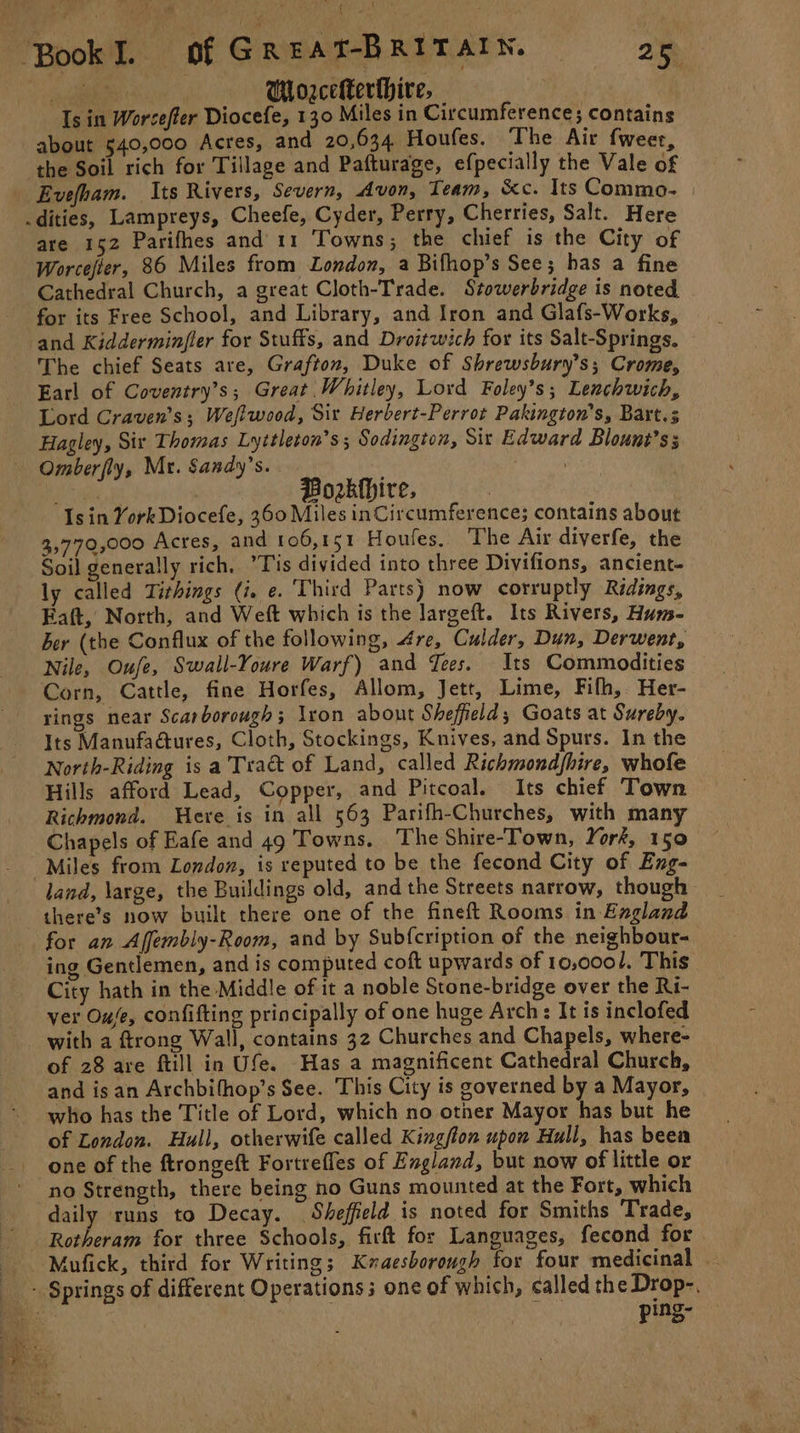 | | Mlorceerthire, Is in Worcefter Diocefe, 130 Miles in Circumference; contains about 540,000 Acres, and 20,634. Houfes. The Air fweer, the Soil rich for Tillage and Pafturage, efpecially the Vale of Evefham. Its Rivers, Severn, Avon, Team, &amp;c. Its Commo- are 152 Parifhes and 11 Towns, the chief is the City of Worcejter, 86 Miles from London, a Bifhop’s See; has a fine Cathedral Church, a great Cloth-Trade. Stowerbridge is noted for its Free School, and Library, and Iron and Glafs-Works, and Kidderminfler for Stuffs, and Droitwich for its Salt-Springs. The chief Seats are, Grafton, Duke of Shrewsbury’s; Crome, Earl of Coventry’s; Great Whitley, Lord Foley’s; Lenchwich, Lord Craven's; Weflwood, Sir Herbert-Perrot Pakington’s, Bart. Hagley, Sir Thomas Lyttleton’s ; Sodington, Sir Edward Blount’ss Omberfly, Mr. Sandy’s. Pe sae Fatt, Be | Borkhire, Is in York Diocefe, 360 Miles inCircumference; contains about 3,770,000 Acres, and 106,151 Houles. The Air diverfe, the Soil generally rich, Tis divided into three Divifions, ancient- ly called Tithings (i. e. Third Parts) now corruptly Ridings, Eaft, North, and Weft which is the Jargeft. Its Rivers, Hums- ber (the Conflux of the following, 4re, Culder, Dun, Derwent, Nile, Oufe, Swall-Youre Warf) and Tees. Its Commodities Corn, Cattle, fine Horfes, Allom, Jett, Lime, Fifh, Her- rings near Scarborough; lxon about Sheffield; Goats at Sureby. Its Manufaétures, Cloth, Stockings, Knives, and Spurs. In the North-Riding is a Tract of Land, called Richmondfhire, whofe Hills afford Lead, Copper, and Pitcoal. Its chief Town Richmond. Here is in all 563 Parifh-Churches, with many Chapels of Eafe and 49 Towns. The Shire-Town, York, 150 Miles from London, is reputed to be the fecond City of Eng- there’s now built there one of the fineft Rooms in England for an Affembly-Room, and by Sub{cription of the neighbour- ing Gentlemen, and is computed coft upwards of 10,0001, This City hath in the Middle of it a noble Stone-bridge over the Ri- ver Oufe, confifting principally of one huge Arch: It is inclofed with a ftrong Wall, contains 32 Churches and Chapels, where- of 28 are ftill in Ufe. Has a magnificent Cathedral Church, and isan Archbifhop’s See. This City is governed by a Mayor, who has the Title of Lord, which no other Mayor has but he of London. Hull, otherwife called Kington upon Hull, has beea one of the ftrongeft Fortrefles of England, but now of little or no Strength, there being no Guns mounted at the Fort, which daily runs to Decay. Sheffield is noted for Smiths Trade, Mufick, third for Writing; Kmaesborough for four medicinal — ping-