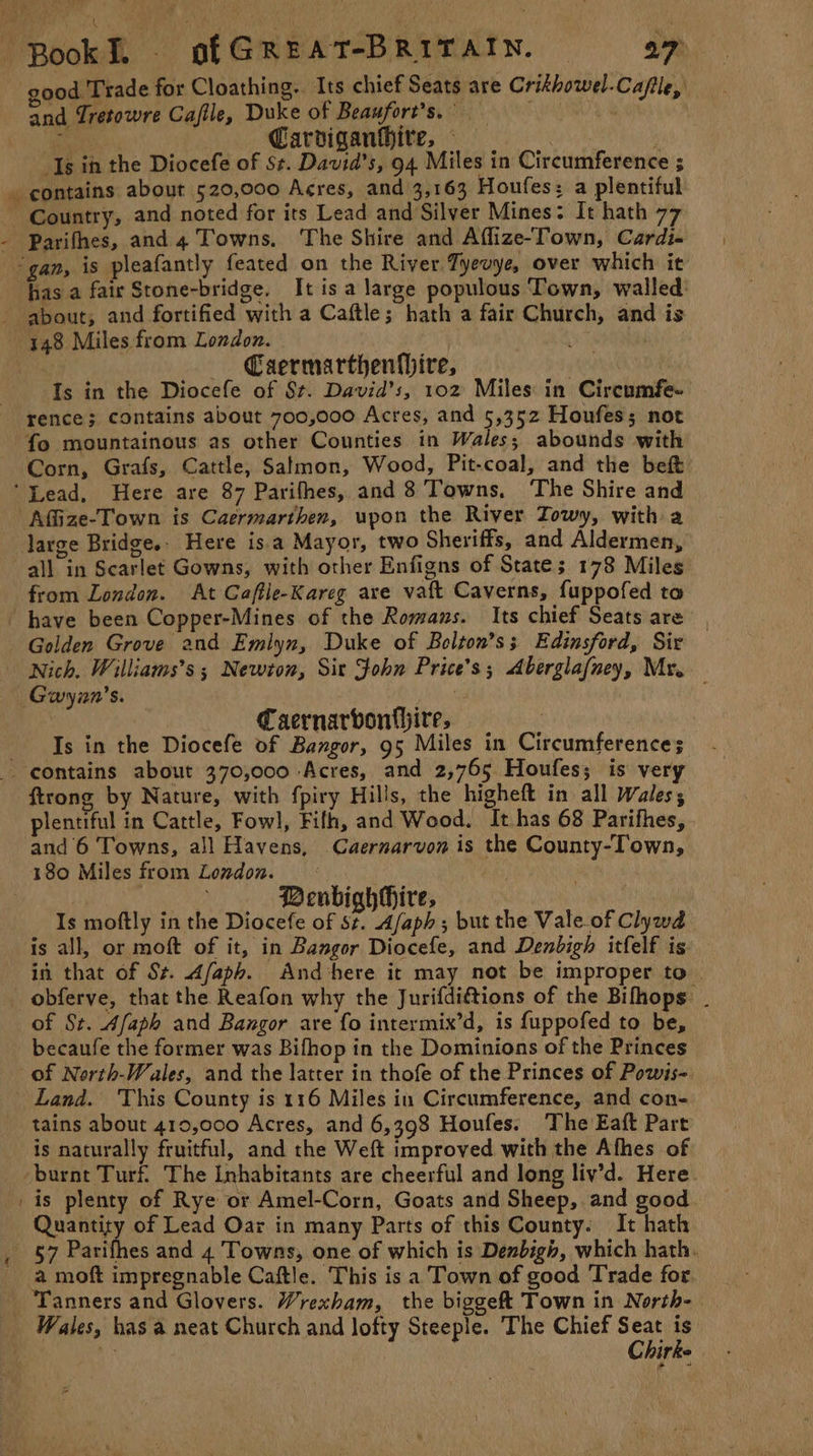 a, ad good Trade for Cloathing. Its chief Seats are Crikhowel-Caflle, and Tretowre Cafile, Duke of Beaufort’s. PE A ME ENR , Carviganhhire, — Balik 1 contains about 520,000 Acres, and 3,163 Houfes: a plentiful Country, and noted for its Lead and Silver Mines: It hath 77 Parifhes, and 4 Towns, ‘The Shire and Afflize-Town, Cardi- has a fair Stone-bridge. It is a large populous Town, walled: —— Caermarthenfhire, 3 Is in the Diocefe of St. David’s, 102 Miles in Cireumfe- rence; contains about 700,000 Acres, and 5,352 Houfess not fo mountainous as other Counties in Wales; abounds with Corn, Grafs, Cattle, Salmon, Wood, Pit-coal, and the bef Afize-Town is Caermarthen, upon the River Towy, with a large Bridges. Here is.a Mayor, two Sheriffs, and Aldermen, all in Scarlet Gowns, with other Enfigns of State; 178 Miles from London. At Caffle-Kareg are vaft Caverns, fuppofed to have been Copper-Mines of the Romans. Its chief Seats are Golden Grove and Emlyn, Duke of Bolton’s; Edinsford, Sir Nich. Williams’s ; Newton, Sit John Price’s; Aberglafney, Mr. | Caernarvonthire, Is in the Diocefe of Bangor, 95 Miles in Circumference ~ ftrong by Nature, with fpiry Hills, the higheft in all Wales; plentiful in Cattle, Fowl, Fifh, and Wood. It has 68 Parifhes, and 6 Towns, all Havens, Caernarvon is the County-Town, 180 Miles from Loudon. — : | | as BenbighHire, Is moftly in the Diocefe of st. Afaph; but the Vale.of Clywd is all, or moft of it, in Bangor Diocefe, and Denbigh itfelf is: in that of St. Afaph. And here it may not be improper to . of St. Afaph and Bangor are fo intermix’d, is {uppofed to be, becaufe the former was Bifhop in the Dominions of the Princes of North-Wales, and the latter in thofe of the Princes of Powis-. Land. This County is 116 Miles iu Circumference, and con- tains about 419,000 Acres, and 6,398 Houfes. The Eaft Part is naturally fruitful, and the Weft improved with the Afhes of is plenty of Rye or Amel-Corn, Goats and Sheep, and good Quantity of Lead Oar in many Parts of this County. It hath a moft impregnable Caftle. This is a Town of good Trade for C hirke