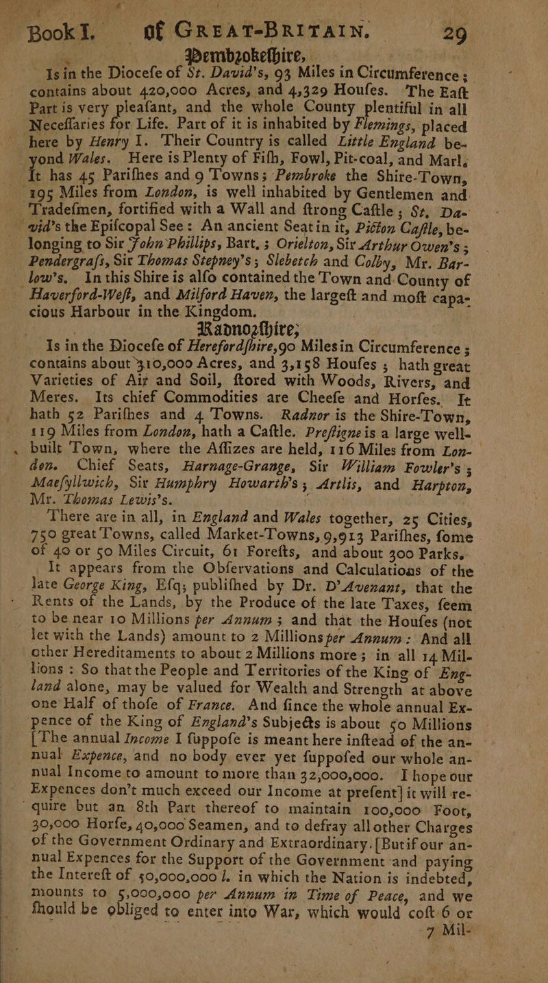 i : Pembsokelhire, ane Is in the Diocefe of St. David's, 93 Miles in Circumference; contains about 420,000 Acres, and 4,329 Houfes. The Eat Part is very pleafant, and the whole County plentiful in all Neceflaries for Life. Part of it is inhabited by Flemings, placed yond Wales. Here is Plenty of Fifh, Fowl, Pit-coal, and Marl, 195 Miles from London, is well inhabited by Gentlemen and. Tradef{men, fortified with a Wall and ftrong Caftle; Sz, Da- wid’s the Epifcopal See: An ancient Seatin it, Piéton Cafle, be- longing to Sir ‘Fohn Phillips, Bart, s Orielton, Six Arthur Owen's ; Pendergrafs, Sit Thomas Stepney’s ; Slebetch and Colby, Mr. Bar- low’s. Inthis Shire is alfo contained the Town and: County of cious Harbour in the Kingdom. | Raonozhire; : | Is in the Diocefe of Herefordfhire,go Milesin Circumference ; contains about 310,000 Acres, and 3,158 Houfes ; hath great Varieties of Ait and Soil, ftored with Woods, Rivers, and Meres. Its chief Commodities are Cheefe and Horfes. It 119 Miles from London, hath a Caftle. Preftieneis a large well- built Town, where the Affizes are held, 116 Miles from Lon- den. Chief Seats, Harnage-Grange, Sir William Fowler’s ; Maefyllwich, Six Humphry Howarth’s, Artlis, and Harpton, Mr. Thomas Lewis’s. | | There are in all, in England and Wales together, 25 Cities, 750 great Towns, called Market-Towns, 9,913 Parifhes, fome . of 40 or 50 Miles Circuit, 61 Forefts, and about 300 Parks. It appears from the Obfervations and Calculatioas of the late George King, Efq; publifhed by Dr. D’ Avenant, that the Rents of the Lands, by the Produce of the late T'axes, feem to be near 10 Millions per annum; and that the Houfes (not Jet with the Lands) amount to 2 Millions per Annum: And all ether Hereditaments to about 2 Millions more; in all 14 Mil- lions : So thatthe People and Territories of the King of Eng- land alone, may be valued for Wealth and Strength at above one Half of thofe of France. And fince the whole annual Ex- pence of the King of England’s Subjeéts is about 50 Millions | Phe annual Income I fuppofe is meant here inftead of the an- nual Expence, and no body ever yet fuppofed our whole an- nual Income to amount to more than 32,000,000. I hope our Expences don’t much exceed our Income at prefent] it will re- 30,000 Horfe, 40,000 Seamen, and to defray all other Charges of the Goyernment Ordinary and Extraordinary. (Butif our an- nual Expences for the Support of the Government :and paying the Intereft of 50,000,000 . in which the Nation is indebted, mounts tO 5,000,000 per Annum in Time of Peace, and we Should be obliged to enter into War, which would coft:6 pe