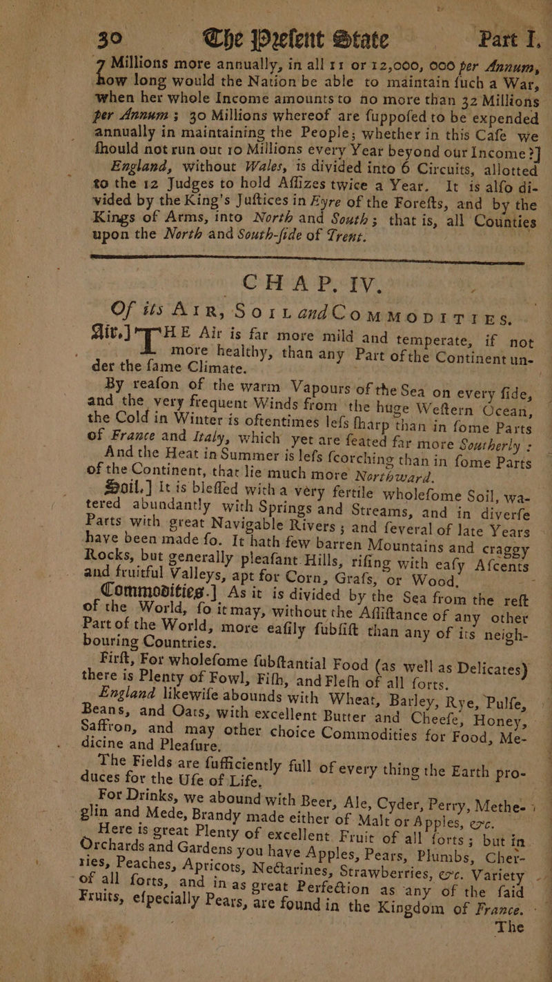 ow long would the Nation be able to maintain {uch a War, per Annum; 30 Millions whereof are fuppofed to be expended annually in maintaining the People; whether in this Cafe we fhould not run out 10 Millions every Year beyond our Income ?] England, without Wales, is divided into 6 Circuits, allotted to the 12 Judges to hold Afflizes twice a Year. It is alfo di- vided by the King’s Juftices in Fyre of the Forefts, and by the Kings of Arms, into North and South; that is, all Counties upon the North and South-fide of Trent. CHEAP. oPy) wits Of tis AIR, SorLtandCommopitres. . der the fame Climate. and the very frequent Winds from the huge Weftern Ocean, the Cold in Winter is oftentimes lefs fharp than in fome Parts of France and Italy, which yet are feated far more Southerly : And the Heat in Summer is lefs (corchine than in fome Parts Q 5 of the Continent, that lie much more Nerthward. tered abundantly with Springs and Streams, and in diverfe Parts with great Navigable Rivers ; and feveral of late Years and fruitful Valleys, apt for Corn, Grafs, or Wood, Commoditieg-] As it is divided by the Sea from the reft of the World, fo itma » without the Affiftance of any other Part of the World, more eafily fubfift than any of irs neigh- bouring Countries. Firft, For wholefame fubftantial Food (as well as Delicates) there is Plenty of Fowl, Fith, and Fleth of all forts. England likewife abounds with Wheat, Barley, Rye, Pulfe, Saffron, and may other choice Commodities for Food, Me- dicine and Pleafure, duces for the Ufe of Life, glin and Mede, Brandy made either of Malt or Apples, exc. Orchards and Gardens you have Apples, Pears, Plumbs, Cher- ries, Peaches, Apricots, Nectarines, Strawberries, ec. Variety The es een Oe i a