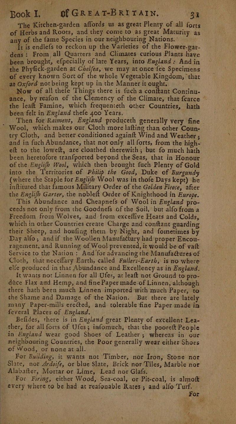 The Kitchen-garden affords us as great Plenty of ail forts of Herbs and Roots, and they come to as great Maturity as any of the fame Species in our neighbouring Nations. ' . It is endlefs to reckon up the Varieties of the Flower-gar- dens: From, all Quarters and Climates curious Plants have been brought, efpecially of late Years, into Exgland: Andin the Phyfick-garden at Chelfea, we may at once fee Specimens of every known Sort of the whole Vegetable Kingdom, ‘that at Oxford not being kept up in the Manner it ought. ~ Now of all thefe Things there is fuch a conftant Continu- the leaft Famine, which frequenteth other Countries, hath been felt in England thefe 400 Years, ! * Wool, which makes our Cloth more lafting than other Coun- try Cloth, and better conditioned againft Wind and Weather ; eft to the loweft, are cloathed therewith ; bute fo much hath been heretofore tranfported beyond the Seas, that in Honour of the Englifh Wool, which then brought fuch Plenty of Gold into the Territories of Philip the Good, Duke of Burgundy (where the Staple for Englifh Woo} was in thofe Days kept) he inftituted that famous Military Order of the Golden Fleece, after the Englifh Garter, the nobleft Order of Knighthood in Ewrope. This Abundance and Cheapnefs of Woolin Exgland pro- ceeds not only from the Goodnefs of the Soil, but alfofroma ‘Freedom from Wolves, and from exceffive Heats and Colds, which in other Countries create Charge and conftant guarding their Sheep, and houfing them by Night, and fometimes by Day alfo; andif the Woollen Manufactury had ‘proper Encou- Service to the Nation: And for advancing the Manufa@ures of Cloth, that neceflary Earth, called Fullers-Earth, is no where elfe produced in that Abundance and Excellency as in England. It wants not Linnen for all Ufes, at leaft not Ground to pro- dice Flax aird Hemp, and fine Paper made-of Linnen, although there hath been much Linnen imported with much Paper, to the Shame and Damage of the Nation. But there are lately many Paper-mills erected, and tolerable fine Paper made in feveral Places of England. Bt . Befides, there is in England great Plenty of excellent Lea- _ ther, for all forts of Ufes; infomuch, that the pooreft People in England wear good Shoes of Leather; whereas in our neighbouring Countries, the Poor generally wear either Shoes of Wood, or none at all. | For Building, it wants not Timber, nor Iron, Stone nor — Slate, nor Ardoife, or blue Slate, Brick nor Tiles, Marble nor _ Alabafter, Mortar or Lime, Lead nor Glafs. ! every where to be had at reafonable Rates; and alfo Turf. Xf r | . ; ele IG ah