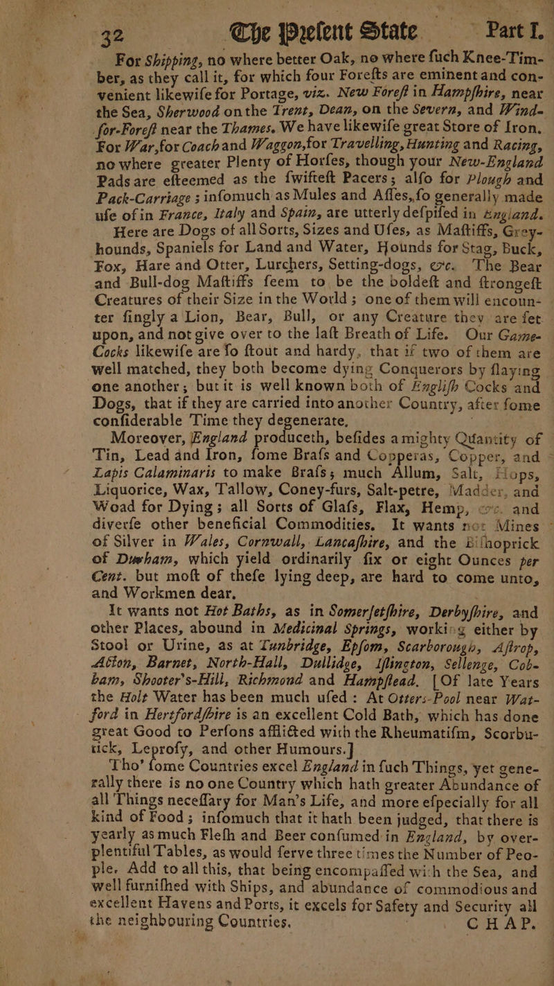 For Shipping, no where better Oak, no where fuch Knee-Tim- _ ber, as they call it, for which four Forefts are eminent and con- venient likewife for Portage, viz. New Foreft in Hampfhire, near the Sea, Sherwood onthe Trent, Dean, on the Severn, and Wind- for-Foref near the Thames. We have likewife great Store of Iron, For War,for Coach and Waggon,for Travelling, Hunting and Racing, nowhere greater Plenty of Horfes, though your New-England Pads are efteemed as the {wifteft Pacers; alfo for Plough and Pack-Carriage ; infomuch as Mules and Affes,fo generally made ufe ofin France, Italy and Spain, are utterly defpifed in zngiand. Here are Dogs of all Sorts, Sizes and Ufes, as Maftiffs, Grey- hounds, Spaniels for Land and Water, Hounds for Stag, Buck, Fox, Hare and Otter, Lurchers, Setting-dogs, exc. The Bear and Bull-dog Maftiffs feem to, be the boldeft and ftrongeft Creatures of their Size inthe World; one of them will encoun- | ter fingly a Lion, Bear, Bull, or any Creature they are fet. upon, and not give over to the laft Breath of Life. Our Game- Cocks likewife are fo ftout and hardy, that if two of them are | well matched, they both become dying Conquerors by flaying one another; butit is well known both of Lnglifh Cocks and Dogs, that if they are carried into another Country, after fome confiderable Time they degenerate, | at Moreover, England produceth, befides amighty Quantity of Tin, Lead and Iron, fome Brafs and Copperas, Copper, and © Lapis Calaminaris to make Brais; much Allum, Salt, Hops, Liquorice, Wax, Tallow, Coney-furs, Salt-petre, ‘adder, and Woad for Dying; all Sorts of Glafs, Flax, Hemp, crc. and diverfe other beneficial Commodities. It wants not Mines © of Silver in Wales, Cornwall, Lancafhire, and the Bilhoprick of Duwham, which yield ordinarily fix or eight Ounces per Cent. but moft of thefe lying deep, are hard to come unto, and Workmen dear, . It wants not Hot Baths, as in Somerfetfhire, Derbyfhire, and other Places, abound in Medicinal Springs, workirg either by Stool or Urine, as at Tunbridge, Epfom, Scarborough, Aftrop, Ation, Barnet, North-Hall, Dullidge, Iflington, Sellenge, Cob- bam, Shooter’s-Hill, Richmond and Hampftead. {Of late Years the Holt Water has been much ufed: At Otter:-Pool near Wat- - ford in Hertfordfbire is an excellent Cold Bath, which has done great Good to Perfons affli&amp;ed with the Rheumatifm, Scorbu- tick, Leprofy, and other Humours. ] Tho’ fase Countries excel Zng/and in {uch Things, yet gene- rally there is no one Country which hath greater Abundance of all Things neceflary for Man’s Life, and more efpecially for all kind of Food; infomuch that it hath been judged, that there is yearly as much Flefh and Beer confumed in England, by over- plentiful Tables, as would ferve three times the Number of Peo- le. Add to all this, that being encompaffed wich the Sea, and well furnifhed with Ships, and abundance of commodious and excellent Havens and Ports, it excels for Safety and Security all the neighbouring Countries. | 3 CHAP.