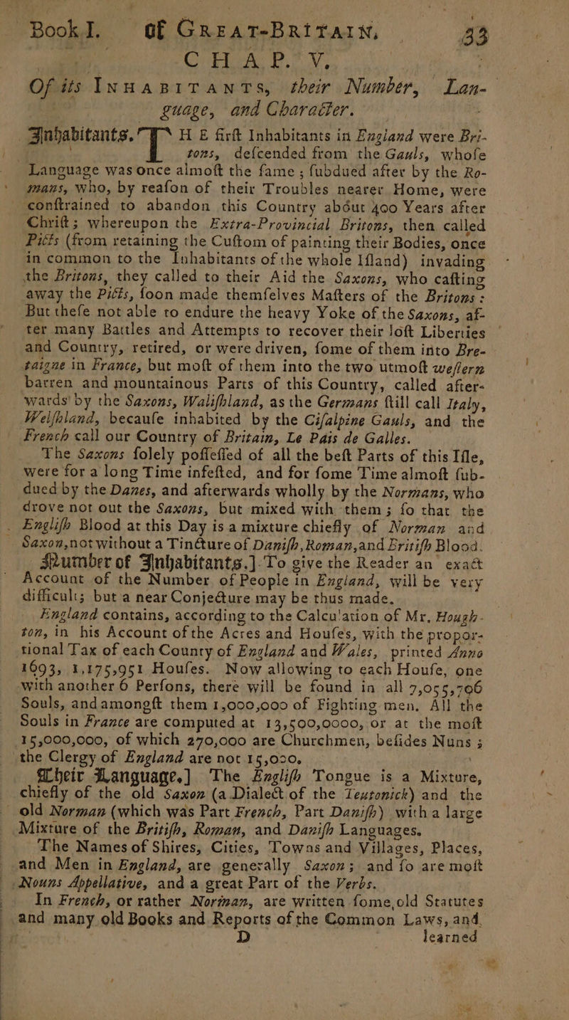 ee ee ae CU CHUA: PY, guage, and Charaéter. tons, def{cended from the Gauls, whofe mans, who, by reafon of their Troubles nearer Home, were Chrift; whereupon the Exzra-Provincial Britons, then called Pitts (from retaining the Cuftom of painting their Bodies, once away the Pitts, foon made themfelves Mafters of the Britons - But thefe not able to endure the heavy Yoke of the Saxons, af- barren and mountainous Parts of this Country, called after- wards’ by the Saxons, Walifhland, asthe Germans {till call Italy, Welfhiand, becaufe inhabited by the Cif/alpine Gauls, and the French call our Country of Britain, Le Pais de Galles. The Saxons folely poffeffed of all the beft Parts of this Ifle, were for a long Time infefted, and for fome Time almoft {ub- dued by the Daves, and afterwards wholly by the Normans, who drove nor out the Saxons, but mixed with them; fo that the Saxon,not without a Tin@ure of Danifh, Roman,and Eritifh Blood. shumber of Jnhabitants.]-To give the Reader an exact Account of the Number. of People in England, willbe very difficult; but a near Conje@ure may be thus made. England contains, according to the Calcu'ation of Mr, Hough- ton, in his Account of the Acres and Houfes, with the propor- tional Tax of each Counry of England and Wales, printed Anno 1693, 1,175,951 Houfes. Now allowing to each Houfe, one Souls, andamoneft them 1,000,000 of Fighting men, All the Souls in France are computed at 13,500,0000, or at the moft WTheir Hanguage.] The #zglifh Tongue is a Mixture, chiefly of the old Saxon (a Dialect of the Teutonick) and the The Names of Shires, Cities, Towns and Villages, Places, and Men in England, are generally Saxon; and fo are mott In French, or rather Norman, are written fome,old Statutes and many old Books and Reports of the Common an ih and, : D | earned ra “