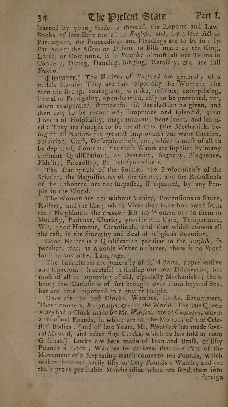 learned by young Students thereof; the Reports and Law- Books of late Date are all in Evgl(b, and, by a late Act of Parliament, the Proceedings and Pleadings are to be fo: In Parliament the Afient or Diffent to bills made by the King, Lords, or Commons, is in French: Almoft all our Terms in Cookery, Dicing, Dancing, Singing, Heraldry, ec, are ftill French. * | ‘ middle Scature: They are fair, efpecially the Women: The Men are ftrong, couragious, warlike, refolute, enterprizing, liberal to Prodigality, open-hearted, eafy to be provoked, yet, when exafperated, ftomachful till Satisfadion be given, and then eafy to be reconciled; fumptuous and fplendid, great Lovers of Hofpitality, magnanimous, beneficent, and learn- ed: They are thought to be induftrious. (the Mechanicks be- ing of all Nations the greateft Improvers) but want Caution, Sufpicion, Craft, Obfequioufnefs, and, which is moft of all to be deplored, Content: Yer thefe Wants are fuppiied by many eminent Qualifications,, as Dexterity, Sagacity, Eloquence, Fidelity, Friendfhip, Publick-{piritednefs. : Scho'ar, the Magnificence of the Gentry, and the Robuftnefs of the Labourer, are not furpafled, if equalled, by any Peo- ple in the World. ~The Women are not without Vanity, Pretenfians to Satire, Railery, and the like; which Vices they have borrowed from Modefty, Patience, Charity, providential Care, Temperance, Wit, good Humour, Cleanlinefs, and that which crowns all the reft, is the Sincerity and Zeal of religious Devotion. Good Nature is a Qualification peculiar to the Englifs, fo peculiar, that, as a noble Writer obferyes, there is no Word ‘The Inhabitants are generally of folid Parts, apprehenfive being few Curiofities of Art brought over from beyond Sea, but are here improved to a greater Height. Here are-the beft Clocks, Watches, Locks, Barometers, Thermometers, Air-pumps, 7c. in the World.’ The late Queen ‘Mary had a Clock made by Mr. Wat/on, late of Coventry, worth ‘a thoufand Pounds, in which are all’the Motious of the Cele- ftial Bodies ; fand of late Years, Mr. Pinchbeck nas made feve- ral Mufical, and other fine Clocks, which be has fold at 1000 Movement of a Repeating-watch comes to ten Pounds, ‘which makes them ordinarily fifty or fixty Pounds a Watch; and yet » foreign ee ee