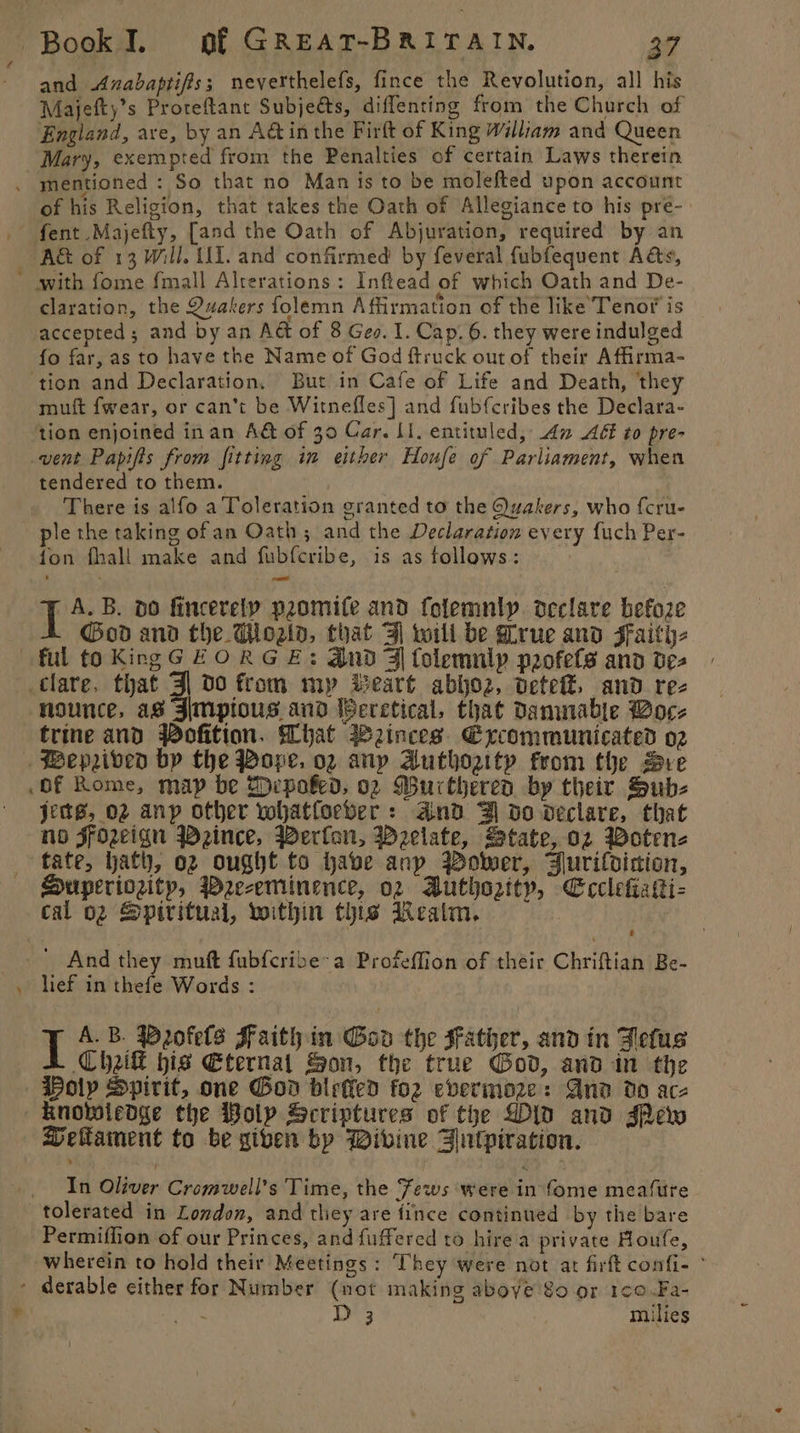 and Anabaptifts 3 neverthelefs, fince the Revolution, all his Majefty’s Proreftant Subjects, diffenting from the Church of England, ave, by an A&amp; inthe Firft of King William and Queen Mary, exempted from the Penalties of certain Laws therein . mentioned : So that no Man is to be molefted upon account of his Religion, that takes the Oath of Allegiance to his pré- A&amp; of 13 Will. U1. and confirmed by feveral fubfequent A&amp;s, * with fome fmall Alrerations: Inftead of which Oath and De- claration, the Quakers folemn Affirmation of the like Tenot is accepted ; and by an Act of 8 Ges. I. Cap. 6. they were indulged fo far, as to have the Name of God ftruck out of their Affirma- ‘tion and Declaration, But in Cafe of Life and Death, they muft fwear, or can’t be Witnefles] and fub{cribes the Declara- tion enjoined inan A&amp; of 30 Car. LI. entituled, An AGé to pre- vent Papifis from fitting in either Houfe of Parliament, when tendered to them. There is alfo a Toleration granted to the Quakers, who {cru- ple the taking ofan Oath; and the Declaration every fuch Per- fon fhall make and fubf{cribe, is as follows: | A. B. dO fincerely promife and folemnly declare befoze God and the Woaid, that 3 wili be Prue and Faith ful to KingG HORGE: And Ff folemnlp paofets and dez clare, that 3| 00 from my Beart abyoz, dete, and rez nounce, as Jimpious and WPeretical, that damnable Boc- trine and Pofition. What Weinces. Excommunicated 02 Wepzrived by the Pope. 02 anp Authozity from the Bre of Rome, map be Shepoked, 02 Wurtheren by their Sub- jets, 02 anyp other whatforber: and Zl do declare, that no SFozeign Wzeince, Werfon, Welate, State, oz Woten- tate, hath, 02 ought to have anp Power, Burilvicion, Huperiozity, PWee-eminence, o2 Buthozity, Ecclefiaki- cal o2 Spiritual, voithin this Realm, : ' And they muft fubfcribe’a Profeffion of their Chriftian Be- lief in thefe Words : I A.B. Dofels Faith in Gov the Father, and in Fetus Chik hig Eternat Son, the true God, and in the Poly Spirit, one God biefled for evermoze: And do acz knolwiedge the Poly Scriptures of the Did and sPew eltament to be giben bp Divine Fntpiration. In Oliver Cromwell's Time, the Jews were in fome meature tolerated in London, and they are fince continued by the bare Permiffion of our Princes, and fuffered to hire a private Houfe, wherein to hold their Meetings : They were not at firft confi- ° - derable either for Number (not making above 8o or 1¢0-Fa- ) cotta Ly muilies