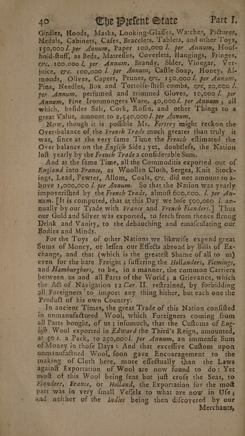 Girdles, Hoods, Masks, Looking-Glafles, Watches, Pictures, Medals, Cabinets, Cafes, Bracelets, Tablets, and other Toys, 150,000 /. per Annum, Paper 100,000 4. per Annum, Hout- hold-ftuff, as Beds, Matreffes, Coverlets, Hangings, Fringes, exc. 100,000 J, per Annum, Brandy, Sider, Vinegar, Ver- juice, exc. 100,000 /. per Annum, Caftle-Soap, Honey, Al- monds, Olives, Capers, Prunes, ec. 150,000 /. per Annum, Pins, Needles, Box and Tortoife-fhell combs, exc, 20,000 /. per. Annum, perfumed and trimmed Gloves, 10,000 /. per Annum, Fine Ironmongers Ware, 40,000/. per Annum ; all which, befides Salt, Cork, Rofin, and other Things to a great Value, amount to 2,540,000 /. per Annum, Now, though it is, pofible Mr. Fortrey might reckon the Over-balance of the French Trade much greater than truly it was, fince at the very fame Time the French eftimated the Over balance on the Englifh Side; yet, doubtlefs, the Nation loft yearly by the French Trade a confiderable Sum. And at the fame Time, all the Commoditis exported out of England into France, as Woollen Cloth, Serges, Knit Stock- ings, Lead, Pewter, Allom, Coals, exc. did not amount to a- bove 1,000,000 /. per Annum. So that the Nation was yearly impoverifhed by the French Trade, almoft 6co,coo. /. per An- num. [It is computed, that at this Day we lofe 500,000 /. an- nually by our Trade with Frazce and Fresch Flanders.] Thus our Gold and Silver was exported, to fetch from thence ftrong Drink and Vanity, to the debauching and emafculating our Bodies and Minds. For the Toys of other Nations we likewife expend great Sums of Money, or leffen our Effects abroad by Bills of Ex- change, and that (which is the greateft Shame of all to us) even for the bare Freight ; fuffering the Hollanders, Flemings, and Hamburghers, to be, in a manner, the common Carriers between us and all Parts of the World; a Grievance, which the Act of Navigation 12 Car. IL. reftrained, by forbidding all Foreigners to impore any thing hither, but each one the Produ&amp; of his own Country. In ancient Times, the great Trade of this Nation confifted in unmanufa@tured Wool, which Foreigners coming from — all Parts bought, of us; infomuch, that the Cuftoms of Eng- lifh Wool exported in Edward the Third’s Reign, amounted, at 50s. a Pack, to 250,0001. per Annum, an immenfe Sum of Money in thofe Days: And that exceffiye Cuftom upon unmanufactued Wool, foon gave Encouragement to the making of Cloth here, more effectually than the Laws againft Exportation of Wool are now found to do: Yet moft of this Wool being fent but juft crofs the Seas, to Flanders, France, or Holland, the Exportation for the moft part was in very jimall Veffels to what are now in Ufe; aad neither of the Indies being then difcoyered by our | Merchants,