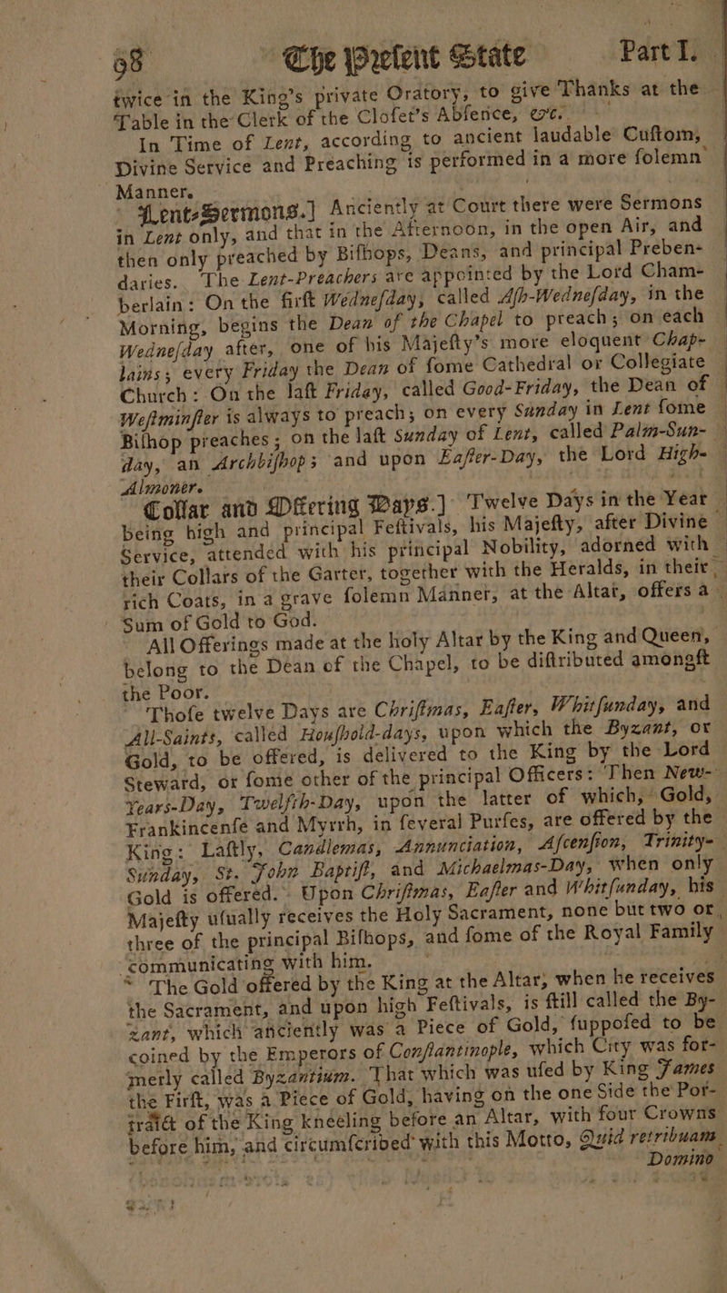 38 Che relent State Partl. twice in the King’s private Oratory, to give Thanks at the Table in the Clerk of the Clofet’s Abferice, et. in Time of Lent, according to ancient laudable Cuftom, Divine Service and Preaching is performed in a more folemn Manner. pt . | enteSermons.] Anciently at Court there were Sermons in Lent only, and that in the Afternoon, in the open Air, and then only preached by Bifhops, Deans, and principal Preben- daries. ‘The Lent-Preachers ave appointed by the Lord Cham- berlain: On the firft Wednefday, called Ajh-Wednefday, in the Morning, begins the Dean of the Chapel to preach; on each Wednefday after, one of his Majefty’s more eloquent Chap- — lains,; every Friday the Dean of fome Cathedral or Collegiate Church: On the laft Friday, called Good- Friday, the Dean of © Weftminfter is always to preach; on every Sanday in Lent {ome Bithop preaches ; on the laft Sunday of Lent, called Palm-Sun- — day, an Archbifbop; and upon Eafter-Day, the Lord High- — Almonere | ; é aait Collar and Mering Bays.) - Twelve Days in the Year — being high and principal Feftivals, his Majefty, after Divine — Service, attended with his principal Nobility, adorned with — their Collars of the Garter, together with the Heralds, in their rich Coats, in a grave folemn Mannef, at the Altat, offers a _ Sum of Gold to God. a All Offerings made at the holy Altar by the King and Queen, belong to the Dean of the Chapel, to be diftributed amoneft the Poor. | | | Thofe twelve Days are Chriffmas, Eafter, Whitfunday, and “All-Saints, called Hoxfhold-days, upon which the Byzant, or Gold, to be offered, is delivered to the King by the Lord | Steward, or fome other of the principal Officers: Then New-- Years-Day, Twielfth-Day, upon the latter of which, Gold, Frankincenfe and Myrrh, in feveral Purfes, are offered by the King: Laftly, Candlemas, Annunciation, Afcenfion, Trinity- Sunday, St. Sohn Baptift, and Michaelmas-Day, when only Gold is offered. Upon Chriftmas, Eafler and Whitfunday, his Majefty ufually receives the Holy Sacrament, none but two or, three of the principal Bifhops, and fome of the Royal Family “communicating with him. foil . Se ~ The Gold offered by the King at the Altar, when he receives the Sacrament, and upon high Feftivals, is ftill called the By- ‘want, which aficiently was a Piece of Gold, fuppofed to be coined by the Emperors of Confiantinople, which City was for- merly called Byzantium. That which was ufed by King Fames the Firft, was a Piece of Gold, having on the one Side the Por- traiét of the King kneeling before an Altar, with four Crowns before him, and circumfcribed’ with this Motro, Quid retribuan POLS er iat . a eke he: Domino }