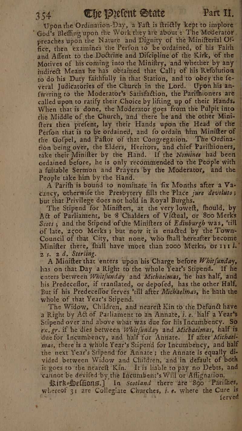 % Upon the Ordination-Day, ‘a Fatt is ftridtly kept to implore ft preaches upon the Nature and Dignity of the Minifterial Of Motives of his coming into the Miniftry, and whether by any | ¢ndire€t Means he has obtained that Call; of his Refolution | ro do his Duty faithfully in that Station, and'to obey the fe- | veral Judicatories of the Church in the Lord. Uponhis‘an- | fwering to the Moderator’s: Satisfa&amp;tion, the Parifhioners are © called upon to ratify their Choice by lifting up of their Hands. | When that is done, the Moderator goes from the Pulpit into | the Middle‘of the Church, ‘and there he and the other Mini- q cancy, otherwife the Presbyteiy fills the Place jure devoluto _ The Stipend for Minifters, at the very loweft, fhould, by A@ of Parliament, be 8 Chalders of Vidual, or 800 et of late, 2;00 Merks 3 but now itis enacted by the Town: Minifter there, fhall have more thah 2000 Metks, or 1111. ‘ 2s. 24, Sterling. i 7 A Minifter that ‘enters upon his ‘Charge before Whit/unday, has on that Day a Right to the whole Year’s Stipend. If he — enters between Whitfunday and Michaelmas, ‘he has half, and his Predeceffor, if tranflated, or depofed, has the other Half, — But if his Predeceffor ferves ‘till after Michaelmas, he‘hath the whole of that Year’s Stipend. va | . The Widow, Children, and neareft Kin to the Defun@ have a Right by At of Parliament to an Annate, 7. e. half a Year's” Stipend over and above what was due for hisIncumbency. S0_ ex. gr. if he dies between Whit/unday and Michaelmas, half is due for Incumbency, and half for Anriate. If after Michael-— mas, there is a whole Year’s Stiperd for Incumbency, and half the next Year’s Stipend for Annate; the Annate is equally di- vided between Widow and Childrén, ‘and ‘in default of both it goes to the neareft Kin. Iris liable to pay no Debts, and ‘cannot be deviled by the Incumbent’s Will or Affignation, dhirk-Selfions.] Ia Scotland there ‘are ~8go °Parihhes, whereof 31 are Collegiate Churches, 7. ¢. where the oil Y ae: Salle RP i Bin eryed