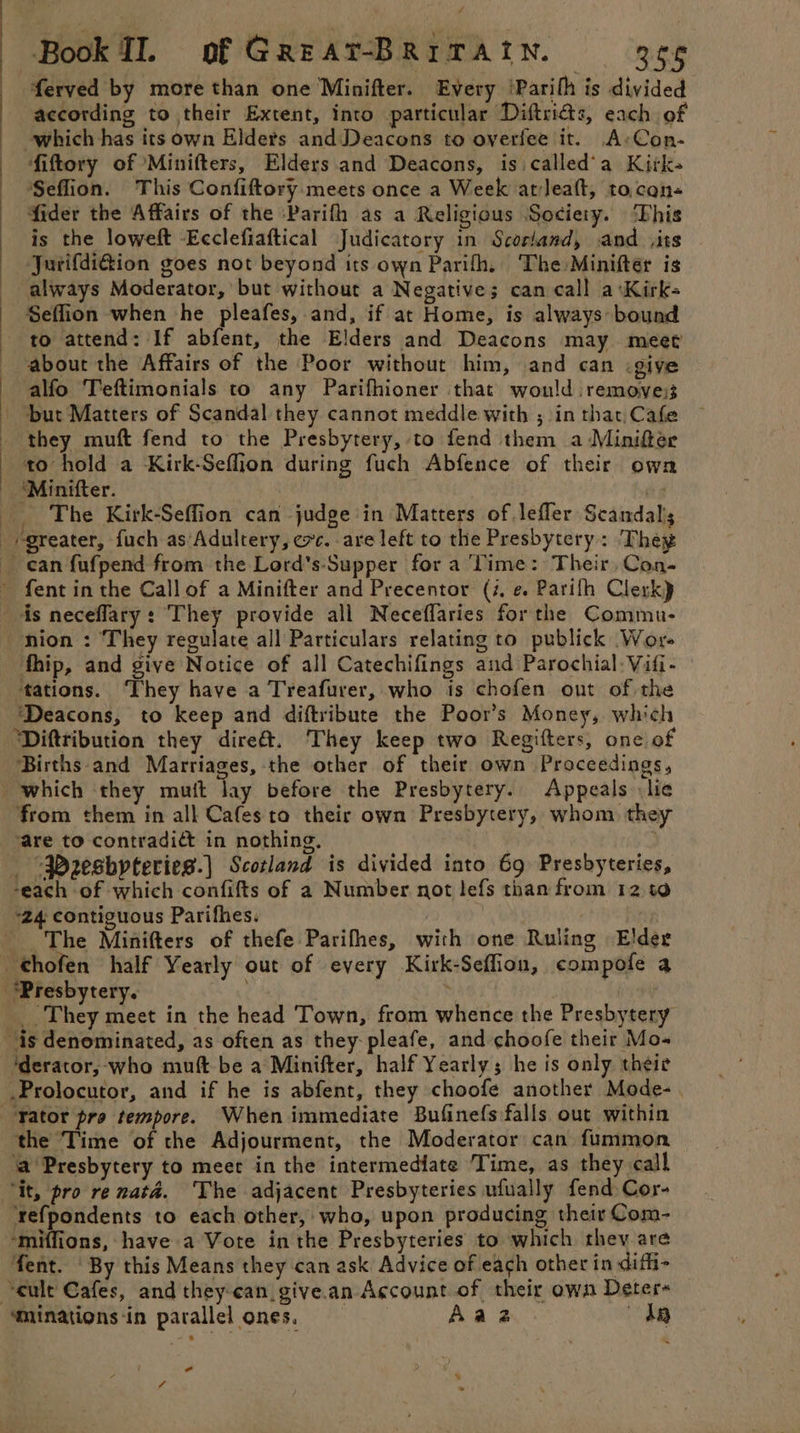 ferved by more than one Minifter. Every ‘Parith is divided according to their Extent, into particular Diftricts, each of which has its own Elders and Deacons to oyerfee it. A»Con- fiftory of Minifters, Elders and Deacons, is called'a Kitk- Seflion. This Confiftory meets once a Week atleaft, tocen- fider the Affairs of the Parifh as a Religious Society. This is the loweft -Ecclefiaftical Judicatory in Scorland, and ,its JurifdiGion goes not beyond its own Parifh, The Minifter is always Moderator, but without a Negatives can call a:Kirk- Seffion when he pleafes, and, if at Home, is always: bound to attend: If abfent, the Elders and Deacons may meet about the Affairs of the Poor without him, and can .giyve alfo Teftimonials to any Parifhioner that would removes; but Matters of Scandal they cannot meddle with ; in that, Cafe they muft fend to the Presbytery, to fend them a -Minifer to hold a Kirk-Seflion during fuch Abfence of their own ‘Minifter. . The Kirk-Seffion can judge in Matters of lefler Scandals greater, fuch as’Adultery, exc. are left to the Presbytery: Theg ean fufpend from the Lord’s-Supper for a ‘Time: Their, Con- ~ fent in the Call of a Minifter and Precentor (4. e. Parifh Clerk) ds neceffary: They provide all Neceflaries for the Commu- ~nion : They regulate all Particulars relating to publick Wor- fhip, and give Notice of all Catechifings and Parochial: Vifi- ‘tations. They have a Treafurer, who is chofen out of the ‘Deacons, to keep and diftribute the Poor’s Money, which Diftribution they dire&amp;. They keep two Regifters, one of ‘Births-and Marriages, the other of their own Proceedings, which they mutt Tay before the Presbytery. Appeals lie from them in all Cafes to their own Presbytery, whom they ‘are to contradié in nothing, “Pzesbpteries.] Scotland is divided into 69 Presbyteries, ‘each of which confifts of a Number not lefs than from 12.10 “24 contiguous Parifhes. _ The Minifters of thefe Parifhes, with one Ruling Elder _thofen half Yearly out of every Kirk-Seffion, compofe a ‘Presbytery. , : : ___ They meet in the head Town, from whence the Presbytery is denominated, as often as they pleafe, and choofe their Mo- ‘derator, who mutt be a Minifter, half Yearly; he is only theie .Prolocutor, and if he is abfent, they choofe another Mode-. “Yator pro tempore. When immediate Bufinefs falls out within the ‘Time of the Adjourment, the Moderator can fummon ‘a Presbytery to meet in the intermediate Time, as they call “it, pro re natd. The adjacent Presbyteries ufually fend Cor- ‘refpondents to each other, who, upon producing their Com- ‘miffions, have a Vote in the Presbyteries to which they are fent. ‘By this Means they can ask Advice of each other in diffi- cult Cafes, and they-can give.an Account of their own Deter ‘minations‘in parallel ones. Aaaz dR - 4