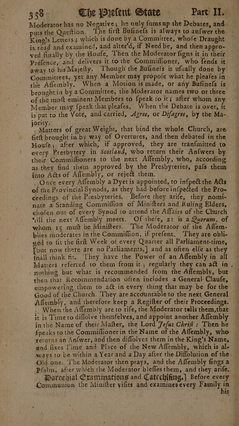Moderator has no Negative; he only fumsup the Debates, and puts the Quettion. The firft Bufinefs is always to anfwer the js. read and examined, and alter’d, if Need be, and them appro- away to hisMajefty. Though the Bufinefs is ufually done by Committees, yet any Member may propofe what he pleafes in the Aflembly. When a Motion is made, or any Bufinefs is broughtia bya Committee, the Moderator names two or three of the moft eminent Members to fpeak to it; after whom any Member may {peak that pleafes, When the Debate is over, it ig put to the Vote, and carried, Agree, or Difagree, by the Ma- ority. bs Seated of great Weight, that bind the whole Church, are firt brought in by way of Overtures, and then debated in the Houfe; after which, if approved, they are tranfmitted to every Presbytery in Scotland, who return their Anfwers by their Commiffioners to the next Aflembly, who, according © as they find them approved by the Presbyteries, pafs them iato A&amp;s of Aflembly, or reject them. _ : _ Once every Affembly a Dyetis appointed, to infpect the Atts of the Provincial Synods, as they had before inf{pected the Pro- ceedings of the Presbyteries, Before they arife, they nomi- nate a Standing Commiffion of Minifters and Ruling Elders, chofen out of every Synod to attend the Affairs of the Church ill the next Afflembly meets. Of thefe, 2: is a Quorum, of blies moderates inthe Commiflion, if prefent. They are obli- ged to fit the firit Week of every Quarter all Parliament-time, [but now there are no Parliaments,] and as often elfe as the {mall think ft. They have the Power of an Affembly in all Matters referred to them from it ; regularly they can a&amp; in . nothing but what is recommended from the Affembly, but then that Recommendation often includes a General Claufe, empowering them to a&amp; in every thing that may be for the Good of the Church. They are accountable to the next General Afiembly, and therefore keep a Regifter of their Proceedings. . . When the Affembly are to rife, the Moderator tells them,that it is Time to diflolve themfelves, and appoint another Affembly in the Name of their Mafter, the Lord Fefus Chrifi : Then he fpeaks to the Commiflionerin the Name of the Aflembly, who returns an Anfwer, and then diffolves them in the King’s Name, and fixes fime and Place of the New Affembly, which is al- ways co be within a Year and a Day after the Diffolution of the— Old one. ‘he Moderator then prays, and the Affembly fings a~ _ Parocygial Cxamimations and Catechifing,| Before every Communion the Minifter yifits and examines every Family in his