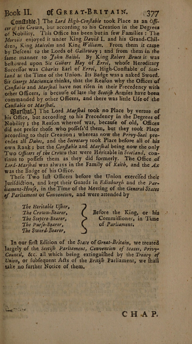 an Book Il. ofGreat-BRITAIN, 377 ~ Conftable.] The Lord High-Conftable took Place as an Off- cer of the Crown, but according to his Creation in the Degrees of Nobility. ‘This Office has been butin few Families : The Morvils enjoyed it under King David I, and his Grand-Chil- dren, King Malcolm and King William, From them it came ‘by Defcent to the Lords of Galloway ; and from them in the fame manner to John Baiiole By King Robert. Bruce it was beftowed upon Sir Gilbert Hay of Errol, whofe Hereditary Succeflor was Charles Earl of Errol, High-Conftable of Scor- land at the Time of the Union. Its Badge wasa naked Sword. Sir George Mackenzie thinks, that the Reafon why the Offices of Conflable and Marfhal have not rifen-in their Precedency with “other Officers, is becaufe of late the Scoti/h Armies have beea ~ commanded by other Officers, and there was little Ufe of the Conftable or Mar fhal. | ai QBarthal.] The Lord Marfhal took no Place by vertue of “his Office, but according to his Precedency in the Degrees of Nobility ; the Reafon whereof was, becaufe of old, Offices “did not prefer thofe who poffefs'd them, byt they took Place according to their Creation 3 whereas now the Privy-Seal pre- “cedes all Dukes, and the Secretary took Place before all of his own Rank; but the Confable and Marfhal being now the only “Two Officers of the Crown that were Heritablein Scoland, con- “tinue to poffefs them as they did formerly. The Office of ~ Lord-Marfhal was always in the Family of Keith, and the Ax “was the Badge of his Office. Thefe Two Jaft Officers before the Union exercifed their  Jurifdidtion, and kept their Guards in Edinburgh and the Para diameni-Houfe, in the Time of the Meeting of the General States of Parliament ox Convention, and were attended by He ; 4 The Heritable Ufher, The Crown-Bearer, Before the King, or his The Sceptre-Bearer, Commiffioner, in Time a _ The Purfe-Bearer, of Parliament. 5 x The Sword-Bearer, | ' _ In our firft Edition of the State of Great-Britain, we treated Aargely of the Scotifh Parliament, Convention of States, Privy- ‘Council, &amp;c. all which being extinguifhed by the Treaty of Union, or fubfequent Ads cf the Britifh Parliament, we fall take no further Notice of them, 0 mo BA BS