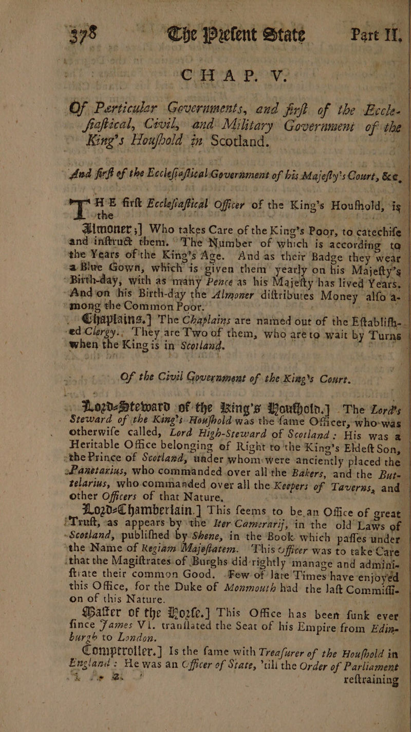 CHAP. Vv. Of Psrticular Goveruments, and Jirft of the Sirota . fiaftical, Civil, and Military Goverament of the King’s Houjbold in Scotland. | > Sie And ficf of the E cclefia/tical Government of his: Majefty's Court, Ke, ithe , , - {monet ;] Who takes Care of the King’s Poor, to catechife | and inftru@ them.’ 'The Number of which is according tq | the Years of'the Kine’s Age. And as their Badge they wear — aBlwe Gown, which is: given them’ yearly on his Majefty’s “Bitth-day, with as “many Pence ‘as his Ma jetty has lived Years. “Andion ‘his Birth-day the Almoner diftributes Money alfo a-— mong the Common Poor. | | oe ae Chaplains.) The Chaplains are named out of the Eftablifh._ ed-Clergy.; ‘They are Two of them, who areto wait by Turns when the King is in Scorland. ye a Ty: HE firk Ecclefiaftical Officer of the King’s Houthold, ig | Of the Civil Government of she King’s Court. . LLogdefSatetward of the Iing’s Woukhotn.J The Lords — Steward of the King’s Houfhold was the fame Officer, who-was - otherwife called, Lord High-Steward of Scotland : His was a Heritable Office belonging of Right te the King’s Eldeft Son, othe Prince of Scotland, under whom: were anciently placed the oPanetarius, who commanded.over all the Bakers, and the But- — telarius, who.commanded over all the Keepers of Taverns, and other Officers of that Nature, ZLozd-€ hamberiain.] This feems to be.an Office of great. PTrnft, as appears bythe Her Camerarij, in the old Laws of — Scotland, publifhed by Shene, in the Book which pafles under — the Name of Regiam Majeflatem. This officer was to take Care ‘that the Magiftrates.of Burghs did rightly manage and admini- | ftrate their common Good. . Few of lare Times have ‘enjoyed — this Office, for the Duke of Monmouth had the Jah Commifie on of this Nature. | ee Water of the Hozfe.] This Office has been funk ever fince Fames V1. tranilated the Seat of his Empire from Edine burge to London. ob Cad Coniprrolter.] Is the fame with Trea/urer of the Houfhold in England: He was an Officer of State, *tili the Order of Parliament — &amp; Pe Bs | reftraining |