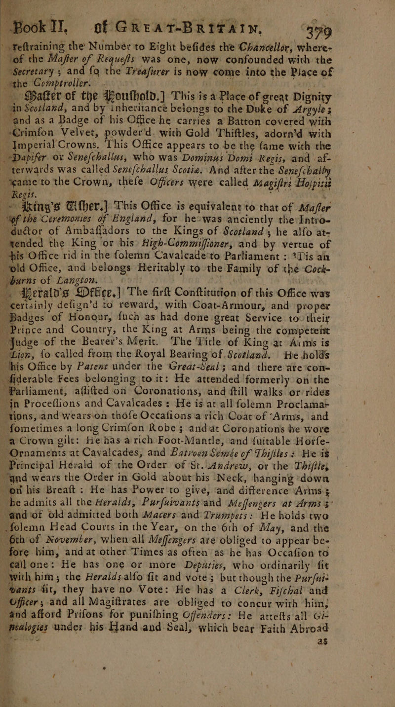 — Son yee Book Il, of GReatT-BRITAIN, 459 » Feftraining the Number to Eight befides the Chancellor, where- “of the Maffer of Requeffs was one, now confounded with the “Secretary ; and {q the Treafurer is now come into the Place of the Comptroller. . ih EP Lara. ROB Ls _ Baker of the Poufhold.] This is a Place of great Dignity : ain Scotland, and by inheritance belongs to the Duke of Argyle 3 and as a Badge of his Office he carries a Batton covered with Grimfon Velvet, powder'd. with Gold Thiftles, adorn’d with ‘Imperial Crowns, This Office appears to be the fame with the — Dapifer ox Senefchallus, who was Dominus Domi Regis, and af- _ terwards was called Sene/challus Scotia. And after the Senefcbalty “yeame to the Crown, thefe Offers were called Magifirs Holpitiz Regis. | , s ips ixing’s Gifher.] This Office is equivalent 'to that of Mafler Wf the Ceremonies of England, for heowas anciently thevIntro- du&amp;or of Ambaffadors to the Kings of Scotland; he alfo at- ‘ended the King or his High-Commiffioner, and by vertue of his Office rid in the folemn Cavalcade'to Parliament : *Dis ain old Office, and belongs Heritably to the Family of thé Cock- burns of Langton. f a 4 _. Fferaly's Dffice,| The firft Conftitution of this Office wa's certainly defign’d to reward, with Coat-Armour, and proper Badges of Honour, fuch as had done great Service tov their Prince and Country, the King at Arms being the competeit Judge of the Bearer’s Merit. The Title of King at Aims is Lion, fo called from the Royal Bearing of .Scotlazd. He holds his Office by Patene under the Great-Seal; and there ate ‘con- diderable Fees belonging to it: He attended formerly on the ‘Parliament, aflifted on Coronations, and ftill walks or rides in Proceflions and Cavalcades : He is at all folemn Proclama= tions, and wearsion thofe Occafions a rich Coat of ‘Arms, and fometimes a long Crimfon Robe; and at Coronations he wore a Crown gilt: He has a rich Foot-Mantle, and {uitable Horfe- Ornaments at Cayalcades, and Latrocn Semée of Thifiles: Heis ; Principal Herald of the Order of St. Andrew, or the Thijile; “‘gnd wears the Order in Gold about his Neck, hanging ‘down ott his Breaft : He has Power'to give, ‘and difference ‘Arins ; he admits all the Heralds, Purfuivants'and Meffengers at Arms 3° a@ndiot old admitted both Macers and Trumpets: He holds two .folemn Head Courts in the Year, on the 6th of May, and the 6th of November, when all Meffengers are’ obliged to appear be- fore him, and at other Times as often as he has Occafion to ¢€allone: He has one or more Deputies, who ordinarily fit with him; the Heraldsalfo fit and vote; but though the Pur/ui- “Wants fit, they have no Vote: He has a Clerk, Fifchal and — Officer; and all Magiftrates are obliged to concur with him, and afford Prifons for punifhing Offenders: He attelts all Gi- _ fealogies under his Hand and Seal, which bear Faith Abroad peice ag a ed