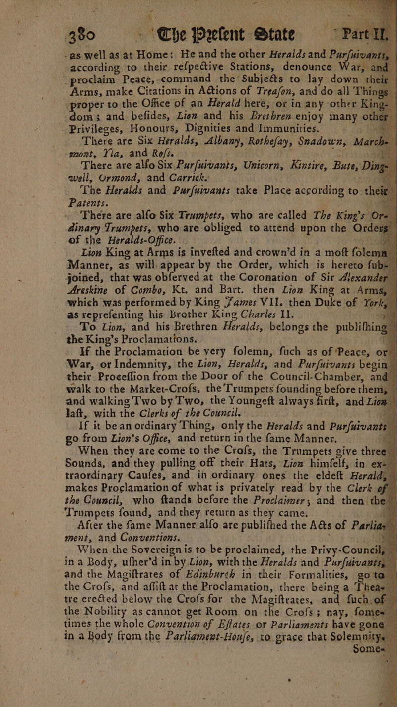 - ey ‘ ba eae PY 380 » ‘Che Prelent State > Part I, -as well as at Home: He and the other Heralds and Pur/uivants, according to their refpective Stations, denounce Warhaume proclaim Peace, command the Subjeé&s to lay down their Arms, make Citations in A&ions of Trea/on, and do all Things “proper to the Office of an Herald here, or in any other King- dom 3 and. befides, Liom and his Brethren enjoy many other Privileges, Honours, Dignities and Immunities. = There are Six Heralds, Albany, Rothefay, Snadown, Marche -gnont, Yla, and Rofs. Sith There are alfo Six Purfuivants, Unicorn, Kintire, Bute, Ding- well, Ormond, and Carrick. The Heralds and Purfuivants take Place according to their Patents. , | Hy There are alfo Six Trumpets, who are called The King’s Ore dinary Trumpets, who are obliged to attend upon the Orders of the Heralds-Office. . | | Lion King at Arms is invefted and crown’d in a moft folema Manner, as will. appear by the Order, which is hereto fub- joined, that was obferved at the Coronation of Sir Alexander | Areskine of Combo, Kt. and Bart. then Lioz King at Arms, | which was performed by King Fames VII. then Duke of York, | as reprefenting his Brather King Charles 11. | 4 To Lion, and his Brethren Heralds, belongs the publifhing the King’s Proclamations. If the Proclamation be very folemn, fuch as of ‘Peace, or” War, or Indemnity, the Lion, Heralds, and Purfuivants begin” their Proceffion from the Door of the Council-Chamber, and — walk to the Market-Crofs, the Trumpets founding before them, — and walking Two by Two, the Youngeft always firft, and Liog Jaft, with the Clerks of the Council. | If it bean ordinary Thing, only the Heralds and Purfuivants go from Lion’s Office, and return in the fame Manner. a When they are come to the Crofs, the Trumpets give thre _ Sounds, and they pulling off their Hats, Zion himfelf, in ex- traordinary Gauls and in ordinary ones the eldeft Herald, makes Proclamation of what is privately read by the Clerk of the Council, who ftands before the Proclaimer; and then the ‘Trumpets found, and they return as they came. Tr After the fame Manner alfo are publifhed the A&s of Parliaz ment, and Conventions. i When the Sovereign is to be proclaimed, the Privy-Council, ina Body, uther’d in by Lion, with the Heralds and Purfuivants, and the Magiftrates of Edimburch in their Formalities, gota the Crofs, and affift at the Proclamation, there being a Theas tre erected below the Crofs for the Magiftrates, and fuch, of the Nobility as cannot get Room on the Crofs; nay, fomes times the whole Convention of Eftates or Parliaments have gone in a Body from the Parliament-Hou/e, to grace that Solemnitys ' Some=
