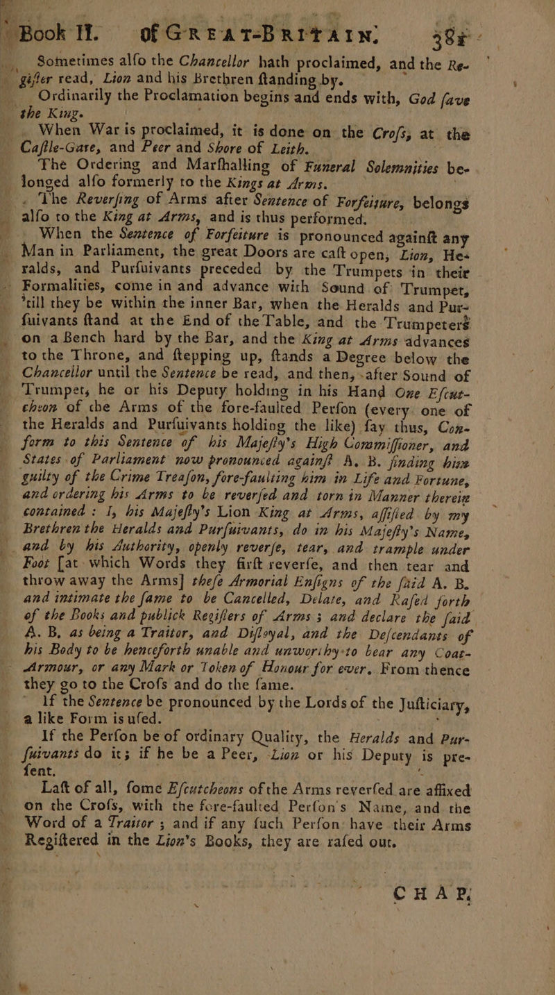 ‘Book It. of GREAT-BRITAIN: 38x _ Sometimes alfo the Chancellor hath proclaimed, andthe Re- ' ri ‘gifler read, Lion and his Brethren ftanding by.  ____ Ordinarily the Proclamation begins and ends with, God fave | the King. | ms, When War is proclaimed, it is done on the Crofs, at the Cajile-Gare, and Peer and Shore of Leith. The Ordering and Marfhalling of Funeral Solemunities be- longed alfo formerly to the Kings at Arms. | . The Reverfing of Arms after Sentence of Forfeiture, belongs alfo to the King at Arms, and is thus performed. | When the Sentence of Forfeiture is pronounced againit any _ Man in Parliament, the great Doors are caft open, Lion, Hes _falds, and Purfuivants preceded by the Trumpets in. their - Formalities, come in and advance with Sound of. Trumpet, *rill they be within the inner Bar, when the Heralds and Pur- fuivants ftand at the End of the Table, and the Trum peters _ on aBench hard by the Bar, and the King at Arms advances _ tothe Throne, and ftepping up, ftands a Degree below the _ Chancellor until the Sentence be read, and then, -after Sound of ‘Trumpet, he or his Deputy holding in his Hand One E/cue- chron of che Arms of the fore-faulted Perfon (every. one of the Heralds and Purfuivants holdiog the like) fay thus, Con- form to this Sentence of his Majefiy’s High Coramiffioner, and States of Parliament now pronounced againf? A, B. finding hive guilty of the Crime Treason, fore-faulting him in Life and Fortune, and ordering his Arms to be reverfed and torn in Manner thereiz contained : I, his Majefty’s Lion King at Arms, affified by my Brethren the Heralds and Purfuivants, do in his Majefty’s Name, and by his Authority, openly reverfe, tear, and trample under Foot [at which Words they firft reverfe, and then tear and throw away the Arms] thefe Armorial Enjigns of the faid A. B. and intimate the fame to be Cancelled, Delate, and Rafed forth of the Books and publick Regifiers of Arms 3 and declare the faid A. B, as being a Traitor, and Difloyal, and the De/cendants of his Body to be henceforth unable and unworihyto bear any Coat- - Armour, or any Mark or Token of Honour for ever. From thence they go to the Crofs and do the fame. . 1f the Seztence be pronounced by the Lords of the Jufticiary, a like Form is ufed. ; If the Perfon be of ordinary Quality, the Heralds and Pur- fuivants do it; if he be a Peer, -Lion or his Deputy is pre- fent. bie Laft of all, fome E/cutcheons of the Arms reverfed are affixed on the Crofs, with the fore-faulted Perfon's Name, and. rhe Word of a Traitor ; and if any {uch Perfon: have their Arms Regiftered in the Lion’s Books, they are rafed out. CHAP,