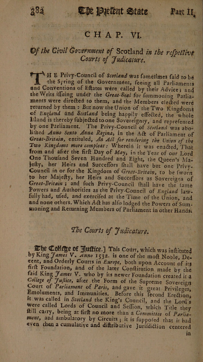 Me CHA: Pisa | of the Givil Government of Scotland ix the refpettivg Courts of Fudicature. ie. HE Privy-Council of Scotland was fometimes (aid to be the Spring of the Government, feeing all Parliaments and Conventions of Eftates wére called by their Advice; and the Writs ifluing under the Great-Seal for fummoning Parlia- ments were directed to them, and the Members elected werd returned by them : But now the Union of the Two Kingdoms of England and Scotland being happily effected, the whole Afland is thereby fubje@ed toone Sovereignty, and reprefented lithed Anno Sexto Anne Regina, in the A&amp; of Parliament of Two Kingdoms more compleat: Wherein it was enaéted, That from and aftér the firft Day of May, in thé Year of our Lord One Thoufand Seven Hundred and Eight, the Queen’s Ma- jefty; her Heirs and Succeffors fhall have but one Privy- Council in or for the Kingdom of Great-Britain, to be {worn ‘to her Majefty,; her Heirs and Succeffors as Sovereigns of Great-Britain ; and fuch Privy-Council thall have the fame Powers and Authorities as the Privy-Council of England \aw- | and none others. Which A&amp; has alfo pene the Powers of Sum- moning and Returning Members of Parliament in other Hands; The Courts of Fudicature. Che Collehe of Futtice.] This Court, which was inftituted _ by King James V. anno 1532. is one of the moft Noble, De. cent, and Orderly Courts in Earope, both upon Account of its firft Foundation, and of the later Conftitution made by ché faid King Fames V. who by its newer Foundation created ira College of Fuftice, after the Form of the Supreme Sovereign Court of Parliament of Paris, and gave ‘it great Privileges, -Emoluments, and Immunities, Before this fecond Ereétion,; it_was called in Scotland the King’s Council, and the Lord’s were called Lords of Council and Seffion, which Title they {till carry, being at firft no more than a Committee of Parlia- ment, and ambulatory by Circuits; it is fuppofed that ir had mm