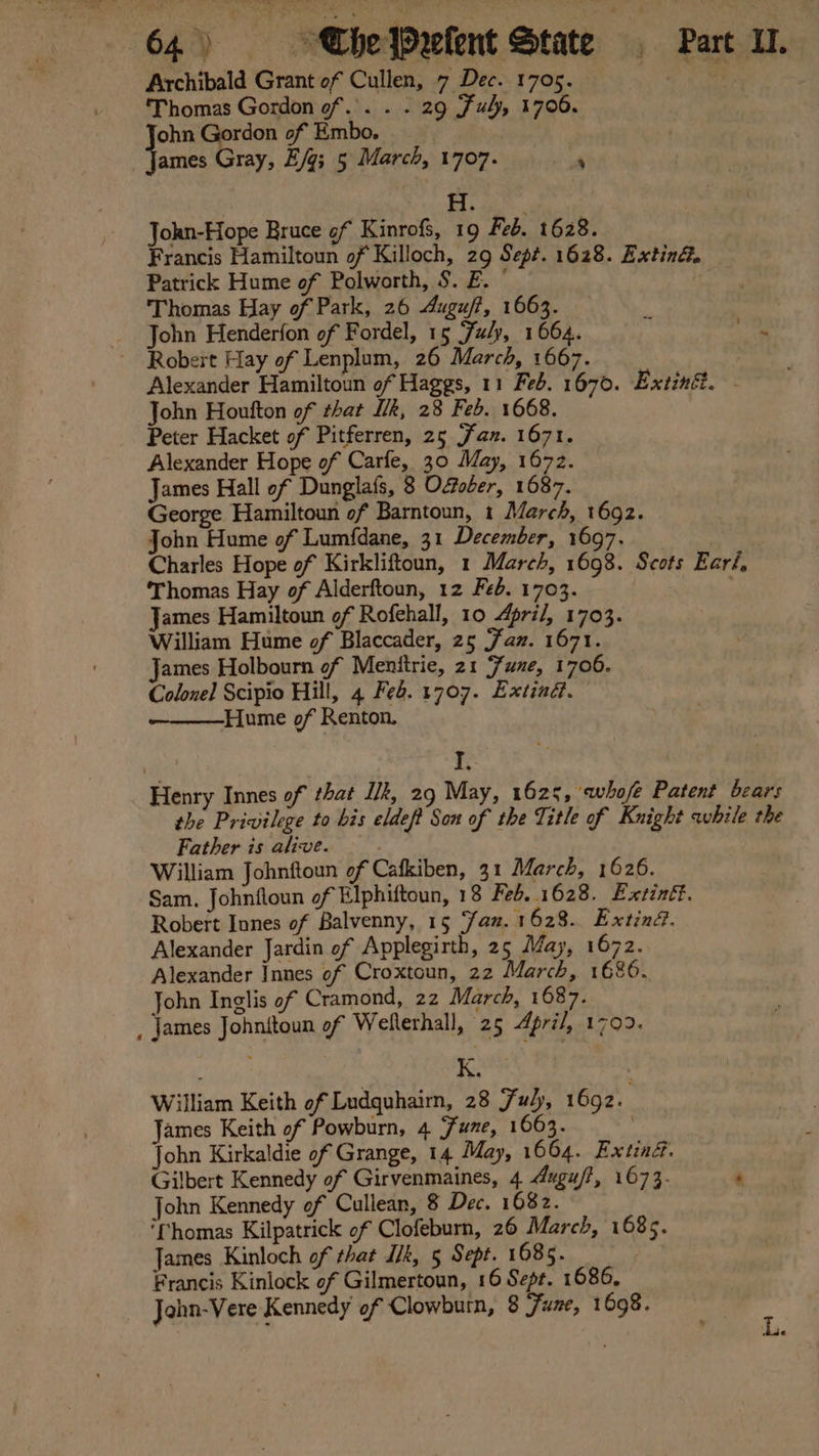 Archibald Grant of Cullen, 7 Dec. 1705. re ‘Thomas Gordon of. . . . 29 Ful, 1706. ohn Gordon of Embo. | Vemee Gray, E/g; 5 March, 1707. , H. : Jokn-Hope Bruce of Kinrofs, 19 Feb. 1628. Francis Hamiltoun of Killoch, 29 Sept. 1628. Exting. Patrick Hume of Polworth, S. E. © Thomas Hay of Park, 26 Auguff, 1663. John Henderfon of Fordel, 15 Fuly, 1664. cs aa Robert Hay of Lenplum, 26 March, 1667. Alexander Hamiltoun of Haggs, 11 Feb. 1670. Extinf. - John Houfton of that Ik, 28 Feb. 1668. Peter Hacket of Pitferren, 25 Jax. 1671. Alexander Hope of Carfe, 30 May, 1672. James Hall of Dunglafs, 8 Ofober, 1687. George Hamiltoun of Barntoun, 1 March, 1692. John Hume of Lumfdane, 31 December, 1697. Charles Hope of Kirkliftoun, 1 March, 1698. Scots Eari, Thomas Hay of Alderftoun, 12 Feb. 1703. James Hamiltoun of Rofehall, 10 4pri/, 1703. William Hume of Blaccader, 25 Faz. 1671. James Holbourn of Menitrie, 21 Fune, 1706. Colonel Scipio Hill, 4 Feb. 1707. Extind. Hume of Renton. . I, Henry Innes of that Ilk, 29 May, 1625, whofe Patent bears the Privilege to bis eldeft Son of the Title of Knight while the Father is alive. . | William Johnftoun of Cafkiben, 31 March, 1626. Sam. Johnfloun of Elphiftoun, 18 Feb. 1628. Exctintt. Robert Innes of Balvenny, 15 ‘faz. 1 628. Extin€. Alexander Jardin of Applegirth, 25 May, 1672. Alexander Innes of Croxtoun, 22 March, 1686. John Inglis of Cramond, 22 March, 1687. , James Johnitoun of Wellerhall, 25 4pri/, 1709. William Keith of Ludquhairn, 28 Fuly, 1692. James Keith of Powburn, 4 Fune, 1663. John Kirkaldie of Grange, 14 May, 1664. Extiné. Gilbert Kennedy of Girvenmaines, 4 dugu/?, 1673. ‘ John Kennedy of Cullean, 8 Dec. 1682. ‘fhomas Kilpatrick of Clofeburn, 26 March, 1685. James Kinloch of that IUk, 5 Sept. 1685. Francis Kinlock of Gilmertoun, 16 Sept. 1686, John-Vere Kennedy of Clowburn, 8 Fune, 1698.