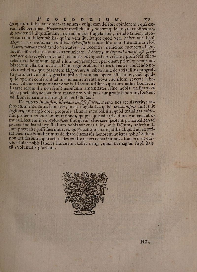 do operum illius aut obfervationum s» vulgi eam delebit opinionem , quà cæ- cam effe perhibent Hippocratis medicinam , honore quidem ; ut confitentur; & reverentià digniffimam , colendamque fingulariter , filendo tamen, utpo- té cum tam infcrutabilis , quàm vera dc . Itaque quod veri habet aut boni Hippocratis medicina , ex illius Aphorifmsis eruere hic non intendimus , fed Aphorifusor uim meditando veritates , ad recentis medicine mentem , inge- nium. & verba tentamus eas enucleare. Adhæc , ut izgezui animi eff profi feri per quos proféceriz , malè memoris & ingrati eft , rerum profe&tüs clien- telam vel hominum apud illum nom profiteri ; per quem primüm venit no- bis rerum illarum notitia. Düm ergò proficit in dies inventis crefcendo no- vis medicina, qua parentem Hippocratem habet, huic de artis illius progref- fu gratulari volentes , grati animi tefferam hoc opere offerimus , quo quid- quid optimi conferunt ad medicinam inventa nova , ad illum reverti jube- mus ,àquonempe manat omnis illorum utilitas , quarum enim bonarum in arte rerum ille non fenfit nobifcum amoenitates, fine nobis utilitates & bona præfenfit, adeout dum manet nos voluptas aut gratia laborum, fpe&tent ad illum laborum in arte gloria & felicitas . De caetero in mefem alienam mififfe falcem,nemo nos accufaverit, præ- fens enim intentatus labor eft , in eo fingularis ; qubd. mechanifmi fultus tit legibus, huic ergb operi propriis; aliunde inculpabilis, quód inauditas hate- nüs proferat expofitionum rationes, quippe qua ad artis ufum contendant o- mnes.Licet enim ex Aphorifmis finc qui ad zbeoréama fpestant principaliter;ad praxin inclinandi eos (ludium nobis aut cura fuit , unde fa&tum , ut ferà nul- lum praeterire paffi fuerimus, ex quo(quantüm licuitJutilis aliquid ad exerci- tationem artis omiferimus delibare.Succefsüs honorem auferes nobis? Saltem non defiderium , quo arti utiles exhibere nos conati fumus ; itaque utut qui- vis eripiat nobis laboris honorem , tollet nemo ; quod in magnis fæpè fatis eft ; voluntatis gloriam . HIP-