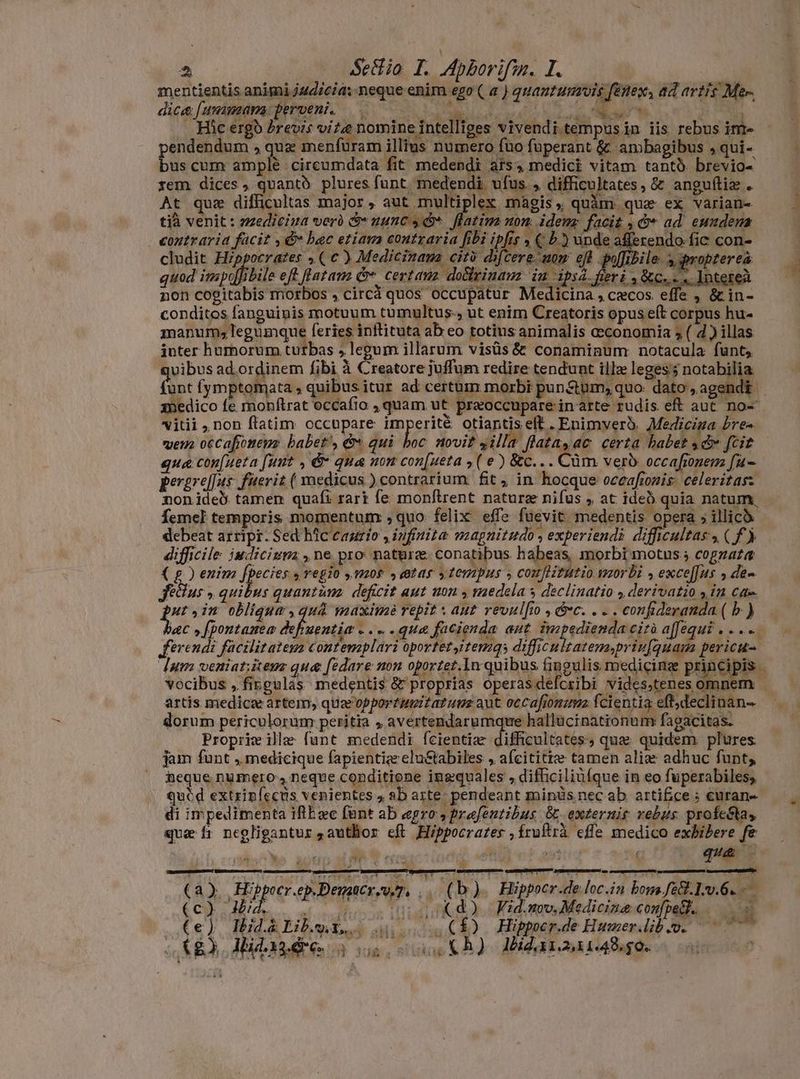 ES Sectio I. Apborifm. I. mentientis animi j4ud/cia: neque enim ego ( a ) quanutumois fenex, ad artis Mem dice Jummam: perveni. —. PISO UR AUAM RANK Pet p ..Hàc ergo brevis vitæ nomine intelliges vivendi tempusin iis rebus im- pendendum , qua menfüram illius numero fuo füperant & ambagibus ,qui- bus cum amplé circumdata fit medendi ars, medici vitam tanto brevio- rem dices, quantó plures funt. medendi ufus. , difficultates, & anguftiz . At quae difficultas major , aut multiplex magis, quàm qua ex varian- tià venit : medicina verà &- uunc 4 *. fiatim non: idem facit ,&* ad eundena contraria facit , & bac etiam contraria fibi ipfis , ( b.) unde afferendo. fic con- cludit Hippocrates » ( € ) Medicinaua citò difcere mom ef poffibile. agpropterea quod impafibile eft fiatam C. certam doftrinaw in ipi feri Re .Jntereà non cogitabis morbos , circá quos occupatur Medicina , czcos. effe , & in- condites fanguinis motuum tumultus., ut enim Creatoris opus e(t corpus hu- manum; legumque feries inflituta ab eo totius animalis oeconomia 5 ( d ) illas inter humorum turbas , legum illarum visüs & conaminum. notacula funt; b NO ad ordinem fibi à Creatore juffum redire tendunt ille leges: notabilia medico fe monftrat occafio , quam ut praoccupare in arte rudis eft aut no- vitii, non ftatim occupare imperite otiantis elt . Enimveró. Medicina bre» vem occafiomeuz babet, & qui boc novit yilla flatayac certa babet «dv fcit que con[ueta [unt , & qua non con[ueta , ( €) &c... Cùm verb occafionem fu- pererel[ns fuerit ( medicus ) contrarium. fit, in hocque oceafionis celeritasz non ide. tamen quafi rari fe monftrent nature nifus , at ideò quia natum, debeat artipr. Sed hic eaurío , infinita magnitudo, experiendi difficultas, (f) difficile iudicium , ne pro nature. conatibus habeas, morbi motus cogzata Fetus » quibus quantùm deficit aut non y medela s declinatio derivatio in Ca» utin obligue, quà maximè repit ant revulfio , c. . - . confideranda ( b ) ? ferendi facilitatem contemplari oportet,itemgs difficultatem priufquam pericu- vocibus „fingulas medentis$ & proprias operasdefcribi vides;tenes artis med dorum periculorum peritia , avertendarumqure hallücinationum fagacitas. Propriw ille funt medendi fcientiæ difficultates; que quidem. plures. jam funt , medicique fapientize clu&tabiles ; a(cititte tamen alia adhuc funt; heque numero, neque conditione ingquales , difficiliüíque in eo fuperabiles, qucd extrip(ecus venientes + ab aste; pendeant minüs nec ab. artifice; curan- di impedimenta iflExc fant ab agro, frefeutibus -externis vebus profeGtas quz fı negligantur ,autBor eft Hippocrates ,Íruftrà effe medico exhibere fe mise aocup a i | ri o que - (a). Hippocr.ep.Dengatcreo y, .. (b). Hippoer.de loc.in boma fe&.1:.6. (c) did, (odes s itus d. Fidamv. Medicine confpelt. ; (e) Hidàliber. 4.05) Hippepde Humerdib we ^0 £3 Alidagdre o oou KA) Hidaraara48.50. . TT d
