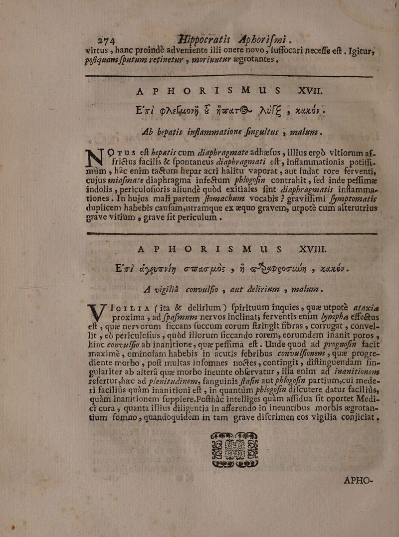 virtus , hanc proindè adveniente illi onere novo , tuffocari neceffe eft . Igitur; pofquans [putun retinetur 4 moriuntur ægrotantes , $ APHORISMUS XVI E'ri oħehuorh & iwara ANE 5 xuxày. Ab bepatis. infammatione fengultus , malum. O rus eft hepatis cum diaphragmate adhæfus , illius ergò vitiorum af- frictus facilis & fpontaneus diaphragmati elt, inflammationis potiffi- 1nüm , hâc enim tatum hepar acri halitu vaporat , aut fudat rore ferventi, cujus miafmate diaphragma infe&um pblogofim contrahit, (ed inde peffimze indolis , periculofioris aliunde quód exitiales fint diaphragmatis inlamma- tiones. In hujus mali partem /fogzacbumz vocabis ? gravitlimi fymapromzatis duplicem habebis caufam;utramque ex equo gravem; utpoté cum alterutrius grave vitium , grave fit periculum . A aP AmO ROLoOSOM. UOS XVIII. Eri dyevrin owucuós s N «puptocum s xexév. A vigilia convulfio , aut delirium , malum. (7 Icrria(ita& delirium) fpirituum inquies, que utpotè ataxie proxima , ad [þafmum nervos inclinat; ferventis enim /yzzpba effe&us eft , que nervorum ficcans fuccum eorum ftringit fibras , corrugat convel- lit , eò periculofius ; quód illorum ficcando rorem; eorumdem inanit poros , hinc convulfio ab inanitione , que peffima eft. Unde quod ad pregzofz facit maxime , omínofam habebis in acutis febribus comvalfionewz , quee progre- diente morbo , poft multas infomnes noctes , contingit , diftinguendam fin- gulariter ab alterà que morbo ineunte obfervatur » illa enim ad Zazizionens refertur,hac ad plenitudinem, fanguinis flafin aut phlogofin partium,cui mede- ri facilius quàm inanitioni eft , in quantüm ph/ogofin difcutere datur faciliüs, quàm inanitionem fupplere.Pofthàc intelliges quàm affidua fit oportet Medi- Ci cura ; quanta illius diligentja in afferendo in ineuntibus morbis egrotan- tium fomno , quandoquidem in tam grave difcrimen eos vigilia conjiciat