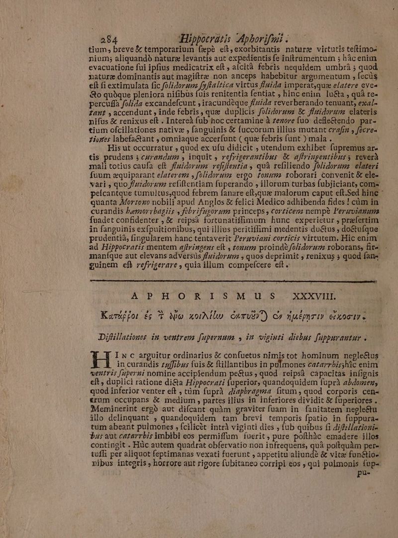 tium, breve & temporarium fæpè eít,exorbitantis naturz virtutis tetimos nium; aliquandó nature levantis aut ri inltrumentum ; hâc enim evacuatione fui ipfius medicatrix eft, aícità febris nequidem umbrà ; quod. nature dominantís aut magiftre non anceps habebitur argumentum , fecüs eft fi extimulata fic fo/idorzez f»/laltica virtus fluida imperat,qua elatere eve« &o quòque pleniora nifibus fuis renitentia fentiat ; hinc eniin. lusta , quà re- percuffa folida excandefcunt , iracundéque fluida reverberando tenuant, exala fant , accendunt , inde febris, que duplicis fo/idorumz & fluidoruma elateris nifus & renixus eft . Intereà fub hoc certamine à zezore fuo. defle&tendo par- tium ofcillationes nativz , fanguinis & fuccorum illius mutant crafin , fecre- Ziutes labefa&tant , omniaque accerfunt ( qua febris funt ) mala . aM His ut occurratur , quod ex ufu didicit , utendum exhibet fupremus ar- tis prudens ; curandum , inquit , refrigerautibus & affriugentibus s reverà mali totius caufa eft fuidorum vefiflentia , quà refiliendo folidoruma elateri fuum zquiparant e/aterem s folidorumz ergo tonum roborari convenit & ele- vari , quo f/zzdorama refiftentiam fuperando , illorum turbas fubjiciant, com- peícantque tumultus,quod febrem fanare eft,que malorum caput eft.Sed hine : quanta Morzezo nobili apud Anglos & felici Medico adhibenda fides ! cùm in curandis Puerzorrbagiis , fobrifugoruma princeps, corzicezz nempe Perzvianum fuadet confidenter , & reipsà fortunatitlfimum hunc experietur , praefertim in fanguinis exfpuitionibus, qui illius peritiffimi medentis ductus ; doétufque prudentià, fingularem hanc tentaverit Peraviani corticis virtutem. Hic enim ad Hippocratis mentem affringens eft , tonum proindà folidorum roborans, fita - maníque aut elevans adversis f/zidorum ; quos deprimit ; renixus 5 quod fans guinem efb refrigerare , quia illum compefcere eft. w A'pPHORISMUS. SXxxxvuL. Kursffor £s T e xol CwrwiY) c» nuégnrt» SKOLY e Difüllationes im ventrem fuperuuua , in viginti diebus fuppurautur . Iu c arguitur ordinarius & confuetus nimis tot hominum negle&us . in curandis zzffibus fuis & ftillantibus in pulmones cazarrbi;;hic enim ventri: fuperni nomine accipiendum pe&tus , quod reipsà capacitas infignis eft, duplici ratione di&a Hzppocrati fuperior, quandoquidem fuprà abdomen, quod inferior venter eft , tüm fuprà diaphragma fitum, quod corporis cen- trum occupans & medium , partes ilius in inferiores dividit & fuperiores .. Meminerint erg» aut difcant quàm graviter fuam in fanitatem negle&u illo delinquant , quandoquidem tam brevi temporis fpatio in fuppura- tum abeant pulmones , fcilicét intrà viginti dies , fub quibus f1 diflllationia $us aut cazarrbis imbibi eos permiffum fuerit, pure pofthàc emadere illos contingit . Hüc autem quadrat obfervatio non infrequens, quà poftquàm per- tufli per aliquot feptimanas vexati fuerunt , appetitu aliundé & vitæ fun&tio- nibus integris , horrore aut rigore fubitaneo corripi eos ; qui pulmonis fup- pu-