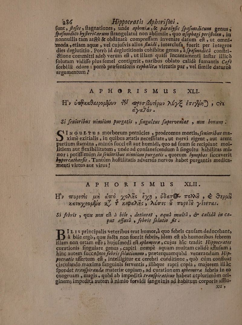 funt, afes , (tagnationes, unde aphonia ,&amp; paralyfis [pafmodicum genus ; Jpafmodico hyftericarum &amp;rangulatui non abfimile ; quo afopbagi periflolen , ia nonnullis tam ar&amp;è &amp; obftinatà compreffam invenire datum eft, ut omnia 'moda , etiam aqua , vel cujufvis alius fuidi , interclufa, fuerit per integros dies deglutitio . Porro id deglntitionis cohibite genus , à fpafuzodic2 con(tri- &amp;ione committi adeb verum eft ; ut illam quali incantamenti inftar illico folutam vidiffe plus femel contigerit, naribus oblato calidé fumantis Cafè forbilli odore : porro prafentioris cephalica virtutis par » vel fimile daturne argumentum 2 x ( | r Bs i A PACO R IS M US XLI POM H'» vepxuDatpopjoer 3H «opes Burtpoy AwyE imin ; ch Ay aTOY a | Si feuioribus nimiùm purgatis » figulus fupervemiat , non bonum : A INuGuEbTus morborum pernicies , prodromus mortis, fezioribus Ma- vJ xime exitialis , in quibus zetatis neceffitate yut nervi rigent , aut arent partium ftamina , minus fucci eft aut humidi, quo ad fuam fe recipiant mol- litiem aut flexibilitatem , unde ad confanefcendum à fingultu habilitas mi- nor ; potiffimüm zz fenioribus nivsizam purgatis , quorum /ypepbas ficcaverit Bypercazharfis .'Tantüm hoftilitatis adversus nervos habet purgantis medica- menti virtusaut virus! APHORISMUS XL H «up ui dwd XoMWs xm DEA TONS , C Jp aa Toy eo dos a P x&amp;puAZs, Aust € TUptlü yiri. $i febris , quw non eft à bile , detinea? , aquá multá &amp;* calidà in Ca- ' put affus p febris folutio fit: I &amp; 1s principalis veteribus erat humor,à quo febris caufam deducebant, E) à bile erg», que fasta non fuerit febris, idem eft ab humoribus febrem illam non ortam effe ; hujufmodi eft ephemera , cujus hic tradit Hippocrates curationis fingulare genus ,capiti nempé aquam multam calidé affufam 5 hinc autem fuccedere febris folutiongus , praeterquamqubd venerandum Hip- pocratis affertum eh , intelligitur ex cerebri conditione , quò cùm confluat circulando maxima fanguinis ferventis, illque rapti copia, majorem illàc {pondet zraz[piraude materie copiam, ad curationem aphemeræ febris in eo congruam , tnagis ,.quód ab impedità zrazfpiratione habeat utplurimüm ori- ginem; impedit autem à nimio feevidi fanguinis ad habitum corporis aflu- Xu » *