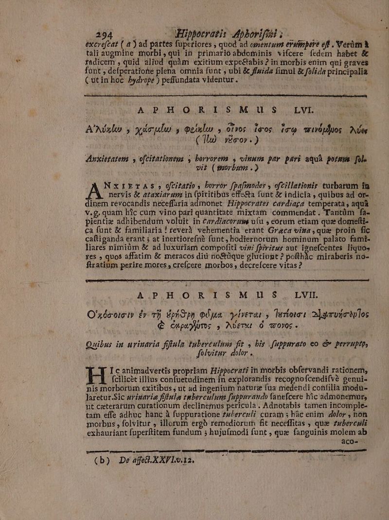 394 . . . -— Hippocratis Aphorifesi ; ; excrefeat ( a ) ad pattes fuperiores , quod ad omentum ersimpere eff . Verüm à tali augmine morbi,qui in primario abdominis vifcere fedem habet &amp; fadicem , quid alivd quàm exitium expe&amp;tabis ? in tnorbis enim qui graves funt , defperatiohe plena omnia funt ubi &amp; ffuida fimul &amp; folida principalia (utin hoc. Pydrope ) peffundata videntur. | E PA E WE A E MAL S. LUE A'Nóxleo y yárplwi y peislw soirs isos tro wivópduos Aie jo (ID Esov. ) rei Anxietatem , o[citationeua , horrorem , vinum ptr. pari aqua pots. Jola vit (porbam .) JN. ^» n à nervis &amp; azaxiarum in (piritibus effe&amp;a funt &amp; indicia , quibus ad or-. em revocandis neceffaria admonet Hippocrates cardiaga temperatà, aquà - v.g, quam hlc cum vino pari quantitate mixtam commendat. Tantüm fa- pientiz adhibendum voluit in £ariacorzws uíu , eorum etiam qua domefli- ca funt &amp; familiaria ! reverà. vehementia eránt Graca visa,que proin fic caftigandá erant 5 at inertiórefné funt, hodiernorum hominum palato fami- liares nimiüm &amp; ad luxuriam compofiti vizi fpivitus aut i9nefcentes liquos yes , quos affatim &amp; meracos diu no&amp;üque glutiunt ? pofthác miraberis no- flratium perire mores , crefcere morbos , decreícere vitas ? A NXIETAS,;ofitfi, borror fpafmoder ofcillationir turbarum in int AIBORUNSMIJÓS.: | O'xéeoici» dy th Vphdin odua yiverar y terori 2]gervgetolos È cupa pums s Avet O wovoc. Quibus in urinaria fiffula tuberéulusa fit , his fuppurato eo E perruptp, ^ folvitur dolor . i Y Icanimadvertis propriam Hippoerati in morbis ob(ervandi rationem, A fcilicèt illius confuetudinern in explorandis recognofcendifvè genui- nis morborum exitibus , ut ad ingenium naturæ fua medendi cohfilia modu- laretur.Sic urigaria frflule tmberculunt [uppuraudo lanefcere hic admonemur, nt ceteratum curtationum declinemus pericula. Adnotabis tamen incomple- tam effe adhuc hanc à fuppuratione zz/erczli curam ; hâc enim dolor , nón morbus , folvitur , illorum ergò remediorum fit neceffitas , que zubercøli exhauriant fuperftitem fundum ; hujufmodi funt , que fanguinis molem ab acO- . gsm? cincan - (b) Deafed.XXPl1m.12.