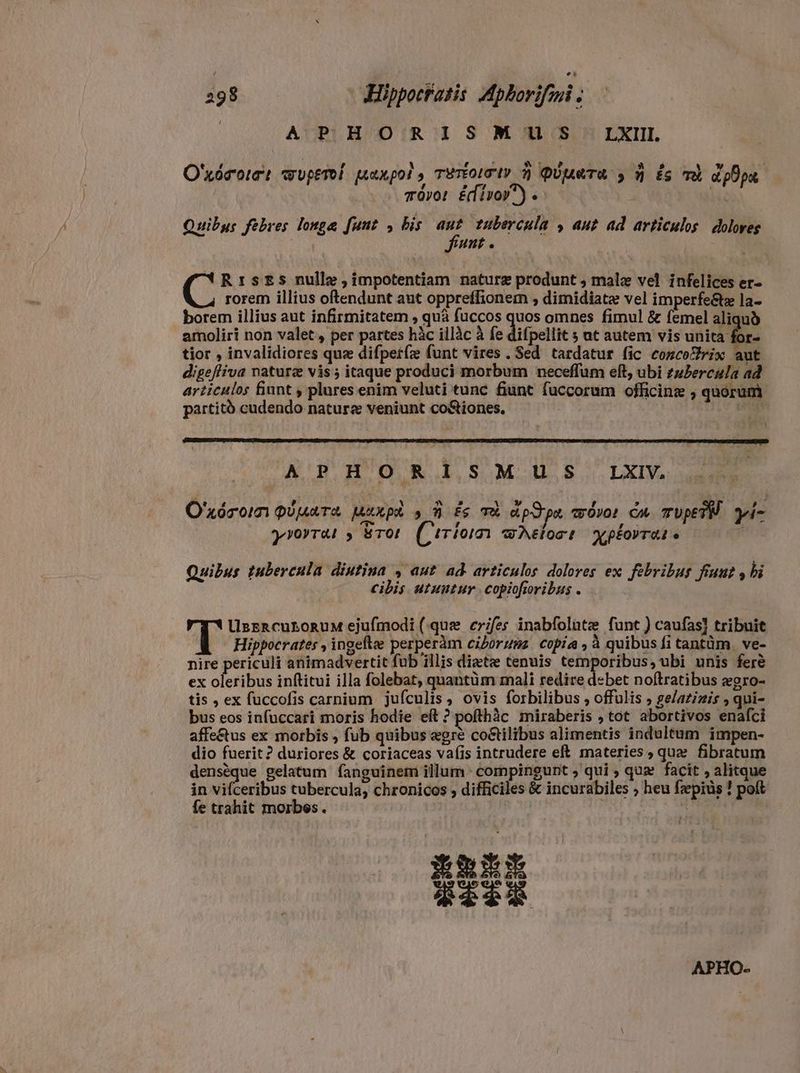 | APHORISMTUuUS LXII O'xórott wupewi parpol, Two» à Pieta » 9 £s TÈ appa mõvor Edino) e lá: Quibus febres longe funt , his g^ tubercula , aut ad articulos dolores unt *RrsEs nulle ; impotentiam naturæ produnt , malæ vel infelices er- rorem illius oftendunt aut oppreffionem , dimidiatæ vel imperfe&amp;tæ la- borem illius aut infirmitatem , quà fuccos quos omnes fimul &amp; femel aliquo amoliri non valet , per partes hàc illàc à fe difpellie ; ut autem vis unita for- tior , invalidiores quz difpet(z funt vires . Sed tardatur fic comcoZrix aut digefliva natura vis ; itaque produci morbum neceffum eft, ubi zuPercula ad articulos finnt , plures enim veluti tunc fiunt fuccorum officinz ; quórum partitó cudendo nature veniunt co&amp;iones, IUS MM iym APHORISMUS LXIV. O'xórom pipare Maxpi s A fe T appa movo: Cm TUpETM yi- T yrorrai » ETOL Cirian wAeloct Y pÉOVTAI o Quibus tubercula diutina , aut ad. articulos dolores ex febribus fiunt , bi cibis utuntur. copiofiribus . UsrRacuLoRuM ejufmodi (quz erifes inabfolute funt ) caufas] tribuit (T Hippocrates , ingefte perperàám ciboruns. copia , à quibus fi tantüm. ve- nire periculi animadvertit fub illis diætæ tenuis temporibus, ubi unis feré ex oleribus inftitui illa folebat; quantüm mali redire debet noftratibus egro- tis , ex fuccofis carnium jufculis, ovis forbilibus , offulis , ge/azizis , qui- bus eos infuccari moris hodie eft ? pofthàc miraberis , tot abortivos enafci affe&amp;tus ex morbis , fub quibus egre co&amp;tilibus alimentis indultum impen- dio fuerit? duriores &amp; coriaceas vafis intrudere eft. materies ; que fibratum denséque gelatum fanguinem illum : compingunt ; qui ; qua facit , alitque in vifceribus tubercula, chronicos , difficiles &amp; incurabiles , heu fzepiüs ! poft fe trahit morbes . | | | Mur? i | ERE iz