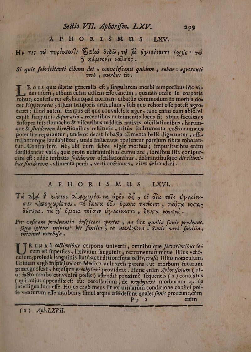 DIA CE. HO Rode M Mes LXV. Hpv ris nå ropfozoyli sola) 9180 , 7d j&amp; Uyialvorrt iyis. vd | j xdjvovlt voucós. | $i quis febricitanti cibum det 4 comvalefcenti quidem , robur x egrotanti verà 4 morbus fit. Ecrs que dixte generalis eft , (ingularem morbi temporibus htc vi- L4 des ufum , cibum enim utilem effe tantüm , quandó cedit in corporis robur, confeffa res eft, hancq;ad normam cibatüs commodum in morbis do« cet Hippocrates , il]jum temporis articulum , fub quo robori effe poteft egro- tanti : illud autem tempus eft quo convalefcit æger ; tunc enim cum abíolvi capit fanguinis depuratio , recentibus nutrimentis locus fit atque facultas s infuper (uis ftomacho &amp; vifceribus redditis nativis ofcillationibus , harum« que &amp; fuidorum dire&amp;ionibus reflitutis , tritüs ipnflrumenta /coétionumque potentiz repatraritur , unde ut decet {ubasta alimenta bellé digeruntur , affi- milanturque laudabiliter ; unde infuccatæ opulentur partium fibre roboran- tut.Contrarium fit, ubi cum febre viget morbus; impuritatibus enim fordidantur vàía , quz proin nutriminibus cumulare , fordibus illa confpur- care elt : adde turbatis /o//orzsz. ofcillationibus , delirántibufque dire&amp;oni;- bus fiuidorum alimentà perdi , verti co&amp;iones , vites defraudari . A PHO RIS M us LXVI.. Té alè ? xócws 2]2xoptorra degr Òf , eè ou vois Cy talis- e , vw T € ~ ci» Nggoyupterdi. TÈ IRISZ OU» pots TETON y TATA VOGO , m tj es e - Oégtpa. T D OMOR Tolo I? UPIRÍISTUV y NXISTE VOTEpÉ o Per veficaus prodeuntia infpicere oportet , an fint qualia fanis prodeunt. ua igitur minimè bis fimilia , em mòrbofiora . Sanis verð fimilia, - minimè morbofa U R in Aà coonibur corporis univerfi , omnibufque fzcrezionibur fe- rum eft fuperftes ; lixivium fanguinis , recrementorumque illius vehi- culum;proindé fanguinis ftatüs,conditionifque teftis,crafz illius notaculum. Urinam ergb infpiciendam Medico vult artis parens , ut morbum futurum pracognofcat , bujufque iens poil rovideat . Hunc enim Zphorifmum ( ut- ut fa&amp;to morbo convenire poffit’) ollendit proximè fequentis ( 4 ) contextus ( qui hujus appendix eft aut corollarium ) de prophylaxi morborum aptius intelligendum effe. Hujus erg mens fit ex urinarum conditione conjici pof- fe venturum effe morbum; fimul atque effé defunt quales fanis prodeunt,cüm Pp 2 enim (a). Apb.LXFIL.