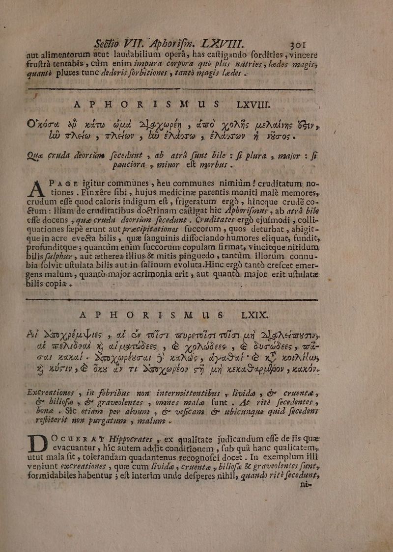 aut alimentorum utut laudabilium opera, has caftigsndo fordities , vincere fruftrà tentabis , cùm enim mpura corpora quò plus nutriess kedes magis quamtà pluses tunc dederis forbitiones , tautó magis ledes s ej k , - y A.P OO RERSMIS LXVIII O'xóra MN) xim wua 2] aoo p£n Xwo XxoNüs meNon 21 ,. là 1 EWAN his f Mf e o TAHO y TAHOV y UO ENENG: 3 £NX2YO0) Ü VZTOG e Qua cruda deorsùna fecedunt , ab atrá funt bile x fi plura y major : ft Virgi els pauciora: minor eft morbus . x | Pact igitur communes , heu communes nimiüm ! cruditatum no- A tiones . Finxére fibi , hujus medicine parentis moniti malè memores; crudum effe quod caloris indigum eft , frigeratum ergà ; hincque crudë co- &amp;um : iliam de cruditatibus do&amp;trinam caitigat hic Aphorifmns , ab atr bile effe docens ;qua cruda | deorsàna. fecedunt . Cruditates ergo ejufmodi , colli- quationes fæpè erunt aut præcipitationas füccorum , quos. deturbat , abigit- queinacre evesta bilis ,. que fanguinis diffociando humores eliquat, fundit. profunditque 5 quantüm enim fuccorum copulam firmat, vincitque nitidum. bilis [z/phzr , aut estherea illius.&amp;. mitis pinguedo , tantüm. illorum. connu- bia folvit uftulata bilis aut:in-falinum evoluta.Hinc erg tanto crefcet emer- gens malum, quantó:major acrimonia erit aut quantè major erit uftulatæ: bilis copia . - A P H O R T S MU EREXIT Af dXmypiu pies y, aÈ y wirt wupemirt inun AZAA e \ e Í ~ dé wA X, Ri LETINE, , € YINVÒEES , € ÖUTUFEES y wR , ? , E ` L cul axal- Xoyupésral Dy xuNGe y dedi *Q xb xorNilus Ni [s e : » : LM PS 1i ) e ER i ; f A X AUSIS Oxw d Tt Dgwyuoptor SÀ UN KEXATU y AKII Excreationes , in febribus mom inuternzitteutibus y livida y © cruenta, Gv hiliofa „ &amp;* graveolentes , ommes male lunt . AË ritè fecedentes , bone . Sic etiam per aloum , &amp; veftama (v ubicmuque quid fecedeny refliteri? nom purgatum , malum - : OcuERr AY Hippocrates pex qualitate judicandum effe de iis quæ evacuantur , hic autem addït conditionem , fub quà hanc qualitatem; utut mala fit ,.tolerandam quadantenus recogno(ci docet . In exemplum illi veniunt excreationes , quce cum livide , cruente , biliofe &amp; graveolentes funt; formidabiles habentur ; eft interim unde defperes nihil quando rit? feceduur, Di-