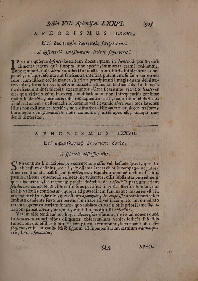 APHORISM U S S LXXVI. Eri 8uetrne/n. Aeernmein ériyiverar. A dyfenteriâ inteflinorum. levitas fupervenip : P s 1 u s quòque dyfenteriæ exitum docet, quem in lienzeri ponit s quà alimenta eadem quà fumpta funt fpecie , immutata fermè redduntur. Tunc temporis quid azoz;z aut laxiin inteftinorum fibris fufpicantur , non pauci s hincque refoluta aut fatifcentia inteftina putant, malè fano tamen er- gore , cùm ifthæc co&ctio manca , à tritüs precipitantià magis quàm debilita- te veniat, ficenim perfunétorié fuba&ta alimenta feflinantiüs in intefti- na deícendunt & femico&a excernuntur.lltut fit trituræ vitiatio Jiemzeri& eft , que vitiatio cùm in exceffü ofcillationnm non infrequentius confiftat randi rationem , ut ftomachi roborando vel elevando elaterem , ofcillationes illius non exftimulet fortius, non difturbet. Hic opiata ut decet tra&tare j horumque cum /fozzachicis noffe connubia , artis apex eft, totaque me- dendi dexteritas . | ACE A PEO nR rs M'u s LXXVI, ^ Er! eqaxticuo ETOCTATIS OTTEY o A fphacelo abfceffus offis. PHACELUM hic accipies pro corruptione offis vel læfione gravi , que in abfceffum definit ; hoc eft , fic offenfa laceravè offis compages ut putre- dinem contrahat, poft fe trahit afce[fumz . Equidem non admodüm in pro- * ueat incurrere , fed rationem prodit doctrina de vafculofa partium etiam eorom: compaéturà ; hic enim fuus partibus fingulis afferitur humor , qui in his vaículis continetur ; quique ad putredinem fundus aut materies eft ; id atteftante chirurgia ufu , quo offium apopbyfes , & epiphyfes arcanà putredine - imbute candente ferro uri peritis familiare eft,vel incompleto aut dimidiata terebre opere calvariam forare , quo fublatà calvariez offis priori lamellà;cu- rationi pateat diploe , ut ajunt ; aut illius meditullii aZfce[[zs . Verüm alið tendit adhuc hujus Zpborifzi effatum, de eo admonens quod in fuorum curationibus diligenter obfervandum venit , fcilicet fub illis tumoribus qui offibus fubftratis non procul accumbunt , latere pofle offis ab- Jceffuma , cujus ut caufa, ità & fignum eft fuperpofitarum carnium edema; pus tre » livor ,fphacelus Qg APHO-