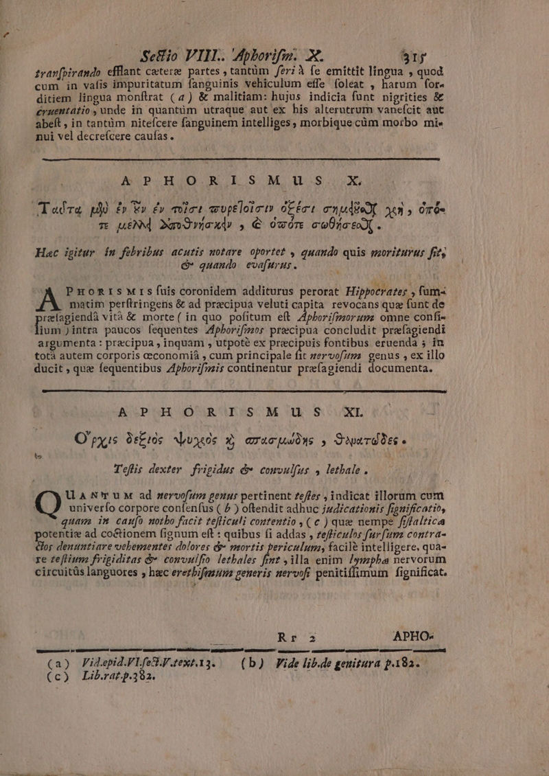 zwanfpirando efflant catere partes , tantüm feri à fe emittit lingua , quod cum in vafis impuritatum fanguinis vehiculum effe foleat , harum for« ditiem lingua monftrat (4) & malitiam: hujus indicia funt nigrities & eruentátio, unde in quantüm utraque aut ex his alterutrum vanefcit aut abeft , in tantüm nitefcere fanguinem intelliges, morbique càm morbo mi« nui vel decreícere caufas. A! P HIO.R I.S M us X. m uid dmdoady , € owore colic . Hac igitur in febribus acutis notare oportet , quando quis moriturus fits & quando evafurus. matim perftringens & ad præcipuà veluti capita revocans quz funt de relagiendà vità & morte( in quo pofitum et Aphorifmorum omne confi- lium )intra paucos fequentes Aphorifmos precipua concludit prefagiendi argumenta : precipua , inquam , utpoté ex precipuis fontibus eruenda 5 in totà autem corporis ceconomià , cum principale it Zervo[ums genus ,ex illo ducit , que fequentibus Aphorifmis continentur preíagiendi documenta. ASOGPUHO OCURUBESSOM Uh SX Opis. dekros Juos x, aracuwòys , Saure. Tefis dexter frigidus & comvulfus , letbale . univerfo corpore confeníus ( $ ) oftendit adhuc judicationis fignificatio, quam im caufo notho facit tefliculi contentio ,( c ) que nempe frffaltica potentie ad coétionem fignum eft : quibus (i addas , zefliculos furfum contra- clos denuntiare vehementes dolores œ~ mortis periculum, facile intelligere, qua- circuitüs languores , hec erezbifazuue generis nervofi penitiffimum fignificat. MGR Rr 2 APHO- (a) Fidepid.VLfe&.V.text.13. (b) Fide lib.de genitura p.182. (c) Lib.rat.p.392.