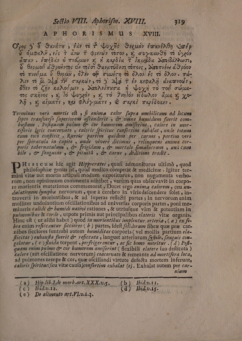 ; Sio VI. Apborifz. XVL —— 19 (A ?PHOSRISMUSs XVII Opos 3 F Swdre , Gy P dvds Seu» PeuvENOR Audp. $ OUQuAE tis Y aro T dpeyo» vorov, x G'UyXWw dn TÒ Uey dwar . éw4àdy o mYÁjueY X, m xxpoia T ixudia DaodiNNeoI, E Oepuol d'S'pokyros C» oioi D'avamub emi Toros , DxroTVÉee dF põov qo cyEd jum & cpu , 07i» p ruuvin d ÓNO) £c v ÓNOY. Td- Au» T a ala W cupxdr,TO 5 ald Y £» zepari dvwwvody, óÜcv rò Ca» xaNodutv , DaoAeíTEC nh Vpuxym ro Tod coua- Tos cxuñvos » x, lo vpvo40Y , x TO Zwlo» SóoNov dua Ò Xo I g 1 , AÑ > X e(uuTt » gà ONE uuTt y € capxi mapéðore . ^ Terminus verò mortis eft , fi anime calor fupra umbilicum ad locum fepto tranfverfo fuperiorem afcenderit , &w omne hamidum fuerit com- bulum . Fofiquam pulmo & cor humorem amifevint., calore in mor- tiferis locis coacervato , caloris fpiritus coufertita exbalat , ande totum cum toto couflitit . Rursus partim quidewa per carnes , partim vero per [piracula in capite , unde vivere dicimus , relinguens anima cor- poris tabernaculum , & frigidum , & mortale fimulacrum , unà cum bile , c [anguine $4 © pituità , & carne 4 deditione tradit . | F j Hisrcuw hic agit Hippocrates , quafi admoniturus ultimo , quod [I philofophia genus fit, quod medico competit & medicine . Igitur ter- mini vitæ aut mortis articuli modum expofiturus, non nugamenta verbo- rum , non opinionum commenta adhibet , verüm quas obfervavit.in corpo- re morientis mutationes commemorat . Docet ergo animza calorem y ceu une dulationem lymphe nervorum , que à cerebro in virisdefcendere folet , in- troverti in morientibus, & ad (íuperas refle&ti partes ; in nervorum enim molliter undulantium ofcillationibus ad univerfas corporis partes , poni me- mineris calidi & humidi nativi rationes , & utriufque vim & potentiam in pulmonibus & corde , utpote primis aut principalibus e/azeris vitæ organis. Hinc eft ( ut alibi habet ) quod zz morieztibus implentur arteria , ( a ) ex fes bre enim reficcantur. [rcciores ( b ) partes, ideft folidorum fibre qua pre. car- nibus ficciores funt;ubi autem humiditas corporis( vel mollis partium e/a- flicitas ) exbaufla fuerit & veficcata , languet arteriarum [xflole, fanguis cona gelatur , ( c) fluida torpent , perfrigerantur , ac fic homo moritur . (d) Pofl- quam enim pulmo & cor bumorem amiferint ( flexibili e/atere (uo deítituta ) calore (adt ofcillatione nervorum) coacervato & remeante ad mortifera loca, ad pulmones nempe & cor, que ofcillandi virtute defe&ta mortem inferunt, caloris f[pirizus((eu vitae caufa)conferziga exbalat (e). Exhalat autem per car- nium (a) Hip.lib.l.de morb.art. XXX.v.ş. (b) Ibid.v.11. Nd os E rs coda m — (d) Ibávag.. (e) De alimento art. V190.1.3. A ERENT o ESEE AEDE IERI CI SN E