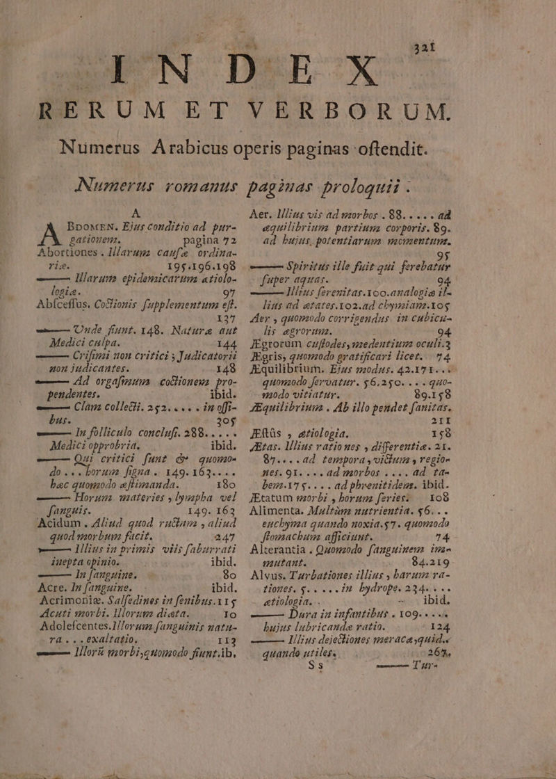 32 A BDOMEN: Ejus conditio ad par- gationem. pagina 72 Abortiones . H/aruga caufæe ordinas ris. 195.196.198 ——— larum ebidenzicaruma atiolo- Ogie. 97 Abfceffus, Coionis fupplementum eff. 137 — Unde funt. 148. Nature aut Medici calpa. 144 Crifiuzi non critici s Judicatorii aon iudicautes. 148 — Ad orgafmausa coctionewz pro- pendentes. . jbid. — Clim collecti. 252.4 in ofi- bus. 30 — In folliculo conclufi. 388... .. Medici opprobria. ibid. ——— Qui critici funt &@* quomo. do... borum figna o 149. 163... bac quomodo eflimanda. 180 ——— Horum materies , lympha vel fanguis. 149. 163 Acidum . Aliud quod ruclum , aliud quod morbum facit. 247 —— lllius in primis viis faburrati iuepta opinio. ibid. ——— lá jare 80 Acre. In fanguine. ibid. Acrimonig. Sa/fedines in fenibus.11$ cuti morbi. Illorum diata. Ado Adolefcentes.1//orum fanguinis natu- ra ...exaltatio. II3 — lilorié gaorbi,quomodo fiuntib, Aer. Mius vis ad morbos . 88. . .. . ad equilibrium partinum corporis. 89. ad bujus. potentiarum. MOMENTUM. 95 — Spiritus ille fuit qui. ferebatur fuper aquas. | | —— lilius ferenitas.Xoo.analogia ila lius ad ezates.1o2.ad cbysaianz.tog Aer , quomodo corrigendus in cubicu- lis egroruuz. 94 JEgrorum cuffodes, medentiun oculi.3 JEgris, quomodo gratificari licet.. 74. JEquilibrium. Ejus modus. 42.171... quomodo Jervoatur. $6.250. .- . guo- modo vitiatur. 89.158 JEquilibrium . Ab illo pendet fanitas. | 2II JEftüs , ætiologia. - LET: Ætas. lllius rationes , differentia. 21. 87....ad tempora vicium y regios mnes. QI... ad morbos .... ad taa beu vr e... ad phrenitidem. ibid. JEtatum morbi , horum feries: 108 Alimenta, Maltùm nutrientid. $6... enchyma quando noxia.$7 . quonzodo Jlomacbaum afficiunt. 74 Alterantia . Quomodo [fanguinem itin mutant. 84.219 Alvus. Tarbationes illius , barum ra- tiones, y. . eein bydrope. 234. . .. etiologia. .. — ibid. ——— Dara ia infantibus . 109... bujus lubricaude ratia. ! 124 lilius dejehiones mieracasquid.« quando utiles. 267. Ss Tur.