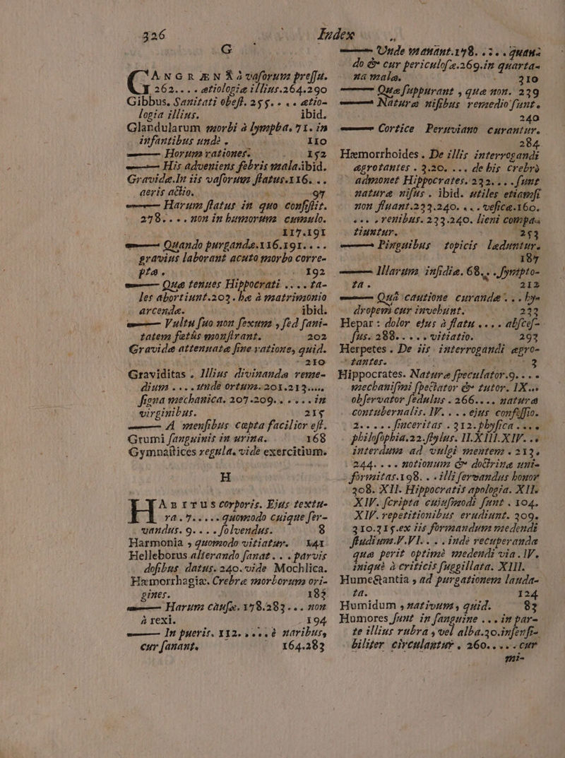 ANGR ÆN Ñ 2 vaforum preffa. Y 262.. . . ætiologiæ illius.264.290 Gibbus. Sazitati obefl. 25S. e «a ætioa logia illius. RE Glandularum morbi à Iympba, 71. in infantibus undè s IIO — Horum rationes. 152 —— His adveniens febris malaibid. Gravidg.In iis vafori flatus.Y16. .. aeris actio. AT 97 — Harum flatus in guo confofizt. 278.... non in humorum cumulo. j 117.19I m Quando purgandae.116.191.. .. gravius laborant acuto morbo corre- Pa. ad pag s= Quæ tenues Hippoerati ....fa- les abortiunt.203. be à matrimonio arcenda. . ibid. —— Vultu fuo non fexta , fed fani- tatem fetás monfirant. 202 Gravide attennata fine vatioue, quid. : ^ 21:0 Graviditas . Mius drvinanda reme- dium ....1t1de ortum. 201.213... figna mechanica. 207.209... e.. im virginibus. 214 — A menfibus cepta facilior eff. Grumi fanguinis in urinas- ^ 168 Gymnailices regula. vide exercitium. H A B ITUS COrporis. Ejus textu- E ora.v....-quonzodo cuique fer- vandus. 9... . folvendus. $ Harmonia 5 quomodo vitiatur. — X41 Helleborus alterando fanat.. . parvis dofibus. datus. 240.'vide Mochlica. Haemorrhagia. Crebre morborum ori- gines. 183 — Harum caufa. 178.383... non à rexi. 194 —— In pueris. X12... è naribus, cur fanant.  164.383 — Unde manant.198. 3.. guana do &amp; cur periculof .269.in quarta- za male. JD ——7 Que fuppurant , qua non. 239 —7À Natura uifibus remedio fante | 240 — Cortice Permviauo curantur. dE (284 Hemorrhoides . De illis interrogandi &amp;grotanutes . 3.30. ... de his crebro admonet Hippocrates. 232... .fumt natura nifus . ibid. utiles etiamfi non finant.223.240. . . . vefica.160. &lt;.. renibus. 223.240. lieni compas LIUN UT. ` 2$3 — 9 Pinguibus topicis ladumtur. | | 187 — lllaruga iufidie. 68. . . fymzpto- ta. RU APER —— Quá cautione curanda... bye dropewi cur invebunt. 221 Hepar : dolor efus à flatu ... . abfce-. Jusi 288... vitiatio. 291 Herpetes . De iis. interrogandi egro- C fanufes. ' ; JE Hippocrates. Nature freculator.9. . . - mechanifmi fbetlator &amp; tutor. 1X... obfervator fedulus . 266.. .. natura contubernalis. lV. . . . ejus confaffio. 2... . frmceritas . 312. plyfica asso . philofopbia.22.ftylus. H.X HI.XIV. .« interdum ad vulgi mentem . 213. 244. «« . notionum Gv doring unia s forimitas.198. . «illi feroandus honor 308. XII. Hippocratis apologia. XII XIV. fcripta cujufmodi funt . 104. XIV. repetitionibus erudiunt. 309. 310.715.ex iis formandum medendi fiudium VVI. . indè recuperanda qua perit optimè medendi via. IV. iniquà à criticis fuggillata. XIIL Humegtantia , ad purgationem lauda- ta. 124 Humidum , ativum, quid. 82 Humores fant in fanguine .. . im par- te illius rubra s vel alba.30.infenft-. biliter circulagtuy . 260.. o» cum m:-