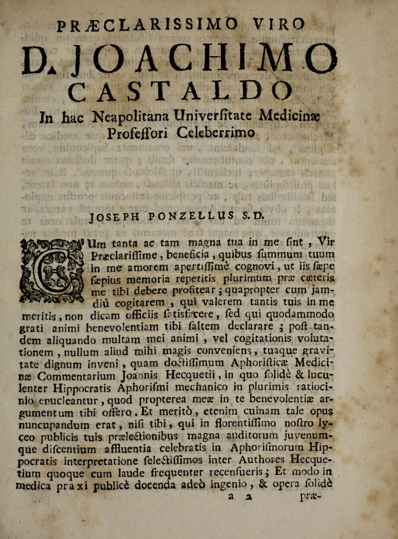 PRiECLARISSIMO VIRO a JOACHIMO CASTALDO Jn hac Neapolitana Univerfitatc Medieime Profeffori Celeberrimo . JOSEPH PONZELLUS S. D. \ f ' * » lira tanta ac tam magna tua in me fint , Vir Praclariffime, beneficia , quibus fummuni tuum in me amorem apertiffim& cognovi,ut iis f$pe fiepius memoria repetitis plurinrmm pr® aeteris me tibi debere profitear; quapropter cum jam- diu cogitarem , qui valerem tantis tuis in me mentis , non dicam officiis f?tisftxere, fed qui quodammodo grati animi benevolentiam tibi faltem declarare ; poft tan¬ dem aliquando multam mei animi , vel cogitationis voluta- tionem , nullum aliud rnihi magis conveniens, tuaque gravi¬ tate dignum inveni , quam dofHflimum Aphoriftic® Media¬ ns Commentarium Joannis Hecquetii, in quo folide & lucu- lenter Hippocratis Aphorifmi mechanico in plurimis ratioci- nio enucleantur, quod propterea me® in te benevolenti® ar- gumentum tibi otfero.Et merjtb, etenim cuinam tale opus nuncupandum erat, nifi tibi, qui in florentifiimo noflro ly- ceo publicis tuis pr®le£lionibus magna auditorum juvenum- que difcentium affluentia celebratis in Aphorifmorum Hip¬ pocratis interpretatione felefiiflimos inter Authores Hecque- tium quoque cum laude frequenter receniueris j Et modo in medica praxi public^ docenda ade6 ingenio, & opera iblid& a a, pr®-