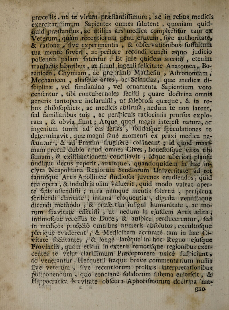 prsecellis, ut te virhm praftihxiffimum* ac in rebus medicis exercitatifiimum Sapientes omnes lalutent , quoniam quid- quid praeftantius* ae htilius ars medica compleditur tam ex Veterum, q^am reeentiorum penu erutum, five authoritate* & ratione y five experimentis > & bbrervationibus fufiultum tua mente foveri * ae pe<3tore recondi cunfti cequo judicio poilentes palam fatentur . Et jure quidem merito , etenim tranfaclis Jaboribus 3 ac fiuuil Jngenii felicitate Anatomen, Bo- tahiceh, Chyrriiam > ac pr^primis Mathefin , Aftronomiam * Mechanicen , aliafque art-es, ac Scientias* qua^ medico di- fciplinse y vel fundamina * vel ornamenta Sapientium voto cenfentur * tibi contubernales fecifti ; quarc dodrina omni$ generis tantopere inclaruifii, ut falebrofa quaxjue, & in re¬ bus philofbphicis, ac medicis abfirufa * nedum te non latent* fed farniliaribus tuis * ac perfpicuis ratiociniis prorjflis explo- rata , & obv4 fiunt; Atque quod magis intereft natura, ac ingenium tuum ad eas ferias , folidafque fpeculationes te detprminavit, quae magni fanb momenti ex praxi medica na- ftuntur , & ad Praxim frugifere collineant ; id quod maxi- mam procul dubio apud omnes Gives * honeftofque viros tibi famam, & exiftimationem conciliavit * idque uberiori plaufii tmdique decus peperit, auxitque , quandoquidem in hac ir% clyta Neapolitana Regiorum Scudiorum Univerfitate ad tot tantofque Artis Apollinea? fludio/bs juvenes erudiendos, quid tua opera ,& indufiria olirn valuerit, quid modo valeat aper- te fatis oftendifti mira namque mentis folertia * perfpicua Icribendi claritate * magna eloquentia > dlgefta venuftaque dicendi methodo , & pradbrtim infigni humanitate , ac mo- rum fuavitate effecifti , ut nedum in ejufdem Artis adita* intimofque recefliis te Duce * & aufpice perducerentur, fed in medicos profedb omnibus numeris abfolutos, excultofque plerique evaderenty & Medicinam accurate tam in hac Ci- vitate faditantes ,* & longe lateque in hoc Regno ejufque Provinciis , quam etiam in exteris remotifque regionibus exer- centes te velut dariffimum Prseceptorem unicb fufpiciunt» ac venerantur . Hecquetii itaque breve commentarium nullis five veterum , five recentiorum prolixis interpretationibus pofiponendmn , quo eoncinne folidorum fiftema enitefcit, &■ Hippocratica fere vita te obfcura Aphorifmoruna dofltripa ma^ 1; ^ * gno ■\