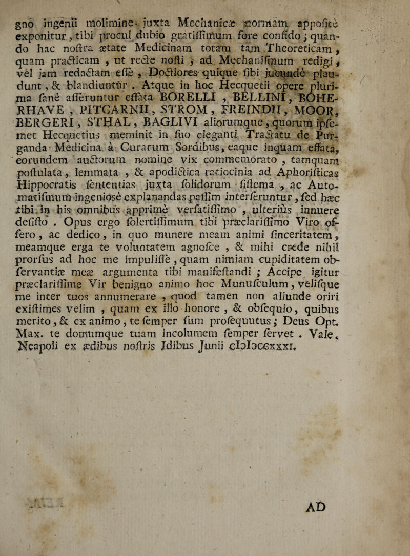 gno ingenii molimine* juxta Mechanic* #ormam appofite exponitur 5 tibi procnl dubio gratiffirfium fore confido ; quarr- do hac noflra ret ate Medicinam totam tam Theoreticam , quam prafticam , ut reSe nofti > ad Mechanifmum redigj 9 vel jam reda&am-efle , Docliores* quique fibi jucunde plau« dunt, & blandiuntiir . Atque in hoc Hecquetii opere pluri- ma fane afferuntur effata BORELLI , BELLINI, BOHE- RHAVE # PITCARNII, STROM, FREINDII, MOOR, BERGERI, STHAL, BAGLIVI alioruraque, quorum ipfe- met Hecqnetius meminit in fuo eleganti Traclatu de Pur* ganda Medicina a Curarum Sordihus, eaque inquam effata, eorundem audorum nomine vix commemorate , tarnquam poftulata , lemmata , & apodi&ica radocinia ad Aphorifticas Hippocratis fententias juxta folidorum • fiftema ^ ac Auto- matifmurh ingeniose expianandas palllm inter/eruntur, fed hrec jtibi/m his omnibus apprime verfatidimo , ulterius iimuere defifto , Opus ergo fcJeitiffimum tibi pnedariffimo Viro of- fero , ac dedico, in quo munere meam animi finceritatem, meamque erga te voluntatem agnofce , & mihi cr-ede nihil prorfus ad hoc me impulifle , qtiam nimiam cupiditatem ob* fervantte mere argmnenta tibi manifeftandi ; Accipe igitur pnedariffime Vir benigno animo hoc Munufcultim, velifque me inter tuos annumerare , quod tamen non aliunde oriri exiftimes velim , quam ex illo honore , & obfequio, quibus merito, & ex animo , te temper fum profequutus; Deus Opt. Max. te domumque tuam incolumem femper tervet . Vale* Neapoli ex redibus noftris Idibns Junii cloloccxxxr. i 4 AD