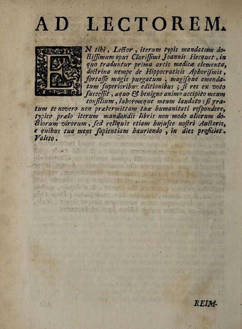 AD LECTOREJVL 2d tibi, LeBor, iter urn typis mandat tdm do* BiJJimumopus Clarijjimi Joannh Becquetyin- quo traduntur prima artis medic# elementa, doBrina nempe de Hippocraticis Aphorifmis y fortajje niagh purgatum y magifque emenda* turn fuperioribur. editionibus ; Ji res ex 2/0to fuccefjit, aqua & benigno ammo accipito meum conjilium ylaboremque meum laudato :Ji gra- turn te novero non pretermittam tu# humanitati refpondere, typico prcrfo iterum mandandh Ubrh non modo aliorum do• Biorum virorum T fed reliquh etiam hujujce nojiri AuBoris, e quibm tua mem fapientiam hauriendo % in dies prqficiet • Valet 0 ♦ /V ' - ■' ■ . ■ f V . r ; \ RE1M-
