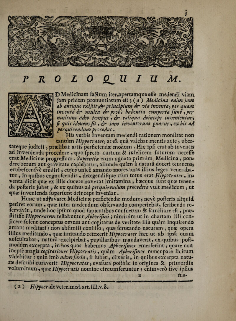 PKOLOQ^UIUM. D Medicinam faSlum iter,apertamque effe medendi viam jam pridem pronuntiatum eft * ( a ) Medicina enim jam cib antique exiftit,<&* principium &* via inventa* per quam invent a &* mult a probi ha bent i a comperta funt, per multum adeb tempus * & reliqua deinceps invenientur9 fi quis idoheus fit, dr jam inventorum pnarus * ex his ad perquirendum procedat. His verbis inventam medendi rationem monftrat non tantum Hippocrates, at ea qua vaiebat mentis acie, uber- tateque judicii, pra?libat artis perficiend^e modum . Hie ipfi eratab inventis ad invenienda procedere , quo fpreto curtum & infelieem futurum necefle erat Medicine progrefium . Sapient?* enim agnata primum Medicina, pon- dere rerum aut gravitate capiebatur, aliunde quam a natuia doceri temnens, erubefcenfve erudiri 9 cujus unite amando mores unas illius leges veneraba- tur 9 in qnibus cognofcendis * detegendifque cum totus erat Hippocrates , in-* venta dicit qua; ex illis ducere noverat imitamina * hsecque funt quse tenen- da pofteris jubet , & ex quibus ad perquirendum procedere vult medicum * ufc qua; invenienda fuperlunt deinceps inveniat. Hunc ut adJUvaret Medicina? perficienda? modum* neve pofteris aliquid periret eorum * qua? inter medendum obfervando comperiebat, feribendo re- fervavit 9 unde hoc ipfum quod (apientibus confuetum & familiare eft 9 pra?- ftitifte Hippocratem teftabuntur Aphorifmi; nimirum ut in chartam illi con- jicere folent conceptus omnes aut cogitatus de veritate ilia quam inqnirendo arrant meditari j non abfimili conblio, qua? ferutando naturam , qua? opera illius meditando * qua? imitando retexerit Hippocrates ha?c ut ab ipsa quam aufcultabat, natura excipiebat 9 pugillaribus mandaverit* ex quibus poft- modum excerpta , in hos quos habemus Aphorifmos emerl’erint * quare non inepte magis cogjtationes Hippocratis * quam Aphorifmos nuncupate licitum videbitur : quin imo adverfaria ,li lubet 9 dixeris, in qnibus excerpta natu¬ ra? deferibi curaverit Hippocrates 9 evafura pofthac in origines & primordia voluminum 9 qua? Hippocratis nomine circumferuntur * enimverb live ipfius a ma- ( a ) Hippocr.de veter.med.art.III.v.8.