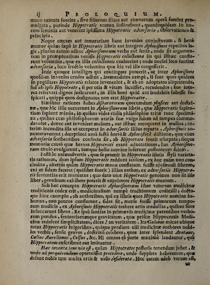 ij PROLOQ^UIUM*^ manu exarata fuerint» five filiorum illius aut coaevoruni opera fuerint prcu nmJgata , perinde Hippocratis nomen fuflinebunt * quandoquidem in ho- rum feminia aut venerint ipfiffima Hippocratis adverjaria , obfervationes & principia. Neque caecam aut temerariam Hanc invenies conje£hiram , fi bene memor quam laspe in Hippocratis libris aut integros Apborifmos repetitos le- ojs , pluries autem adhuc Aphorifmorum verba aut fenfa , unde fit argumen- turn in proinptuarium venifTe Hippocratis colle&anea iis qui iitha?e confla- runt volumina, qua? ex illis collePtaneis coaluerint , unde nuclei loco fuerint adverfaria , loco fru&us volumina qua? hie vel ille congefferit. Jnde quoqne intelliges qui contingere potuerit, ut inter Aphorifmos quofdam invenias crudos adhuc , inemendatos nempe, ii funt quos quidem in pugillares Hippocratis relatos invenerint, k ab eo adoptatos aliquatenus, fed ab ipfo Hippocrate , fi per otia & vitam licuifiet, recudendos * hos inte- rea refervari dignos judicarunt, in illis boni quid aut laudabile fubefle fu- fpicati , quippe quos dedignatus non erat Hippocrates. Similiter rationes habes difparatorum quorumdamphyfices aut do&ri- sa? , qua? hie illic occur runt in Aphorfnorum libris , qua? Hippocratis fapien- tiam fapiunt minus, in quibus vides rudia philofophia? trita? tunc fpecimi- na, quibus cum philofophorum a?tatis fuas vulgo fidem ad tempus commo- daverat, donee aut in^eniret sneliora, aut iflha?c recoqueret in melius , in¬ terim ineondita ilia utacceperat in adveifariis illius reperta , Aphorijmis an- liumeraverunt j deceptioni ansa fa&a brevi & Aphoriftica diclione, qua? cum adverjaria feribentibus confneta fit,ab Hippocrate fuer it ufurpata jficque memoria; causa qua? breves Hippccrati erant adnotationes, has Aphorifmo- rum titulo evulgarunt, tamque bello nomine luferunt pofterorum fidem . lofth ac animadvertis , qua? fe promit in Hippocratis libris ftyli varieta- tis rationem, dum ipfum Hippocratis reddunt fenfum, ex hoc enim uno con* cludito , alterius quam Hippocratis manu conflatum fuifFe ejufmodi iibrum, cui ut fidem faceret (quilibet fuerit) illius author, ex adverfariis Hippocra¬ tis fententias erit mutuatus j quo date utut Hippocratis genuinus non fit ille liber, genuinam exhibere poterit & exprimere Hippocratis mentem • Sub hoc conceptu Hippocratis Aphorifmorum liber veterum medidna? traditionis codex erit, medidnalium nempe traditienum codicilli j du&o- que h inc exemplo , ab authoribus, qui ex libris quos Hippocratis nomine ha- bemus, non paucos ccnflarunt, fides fit,moris fuifFe primorum tempo- rum medicis , ex Aphorifmis Hippocratis trahere artis medullas, quibus fuos infuccarunt libros . Re ips& fentias in prims vis medidna? parentibus verbo- rum pondtis , fententiarusnque gravitatem , quae prifea? Hippocratis Medi- cina? redolent fimplicitatem, dices ? an veritatem . Ita<jalenus micat ubique totus Hippocratis fulgoribus, quique prediere alii medidna? authbres nobi- les verbis , fenfu graves , do&rina celebres, quos inter fplendent Aret<eus9 Culius Aurelianus , Celfus, &c. Hi omnes ea parte maxime laudantur, qu& Wppocratem exferibuntaut imitantur . Hac invent a jam via efi, quam Hippocrates pofleris tenendam jubet, & vnde adperquirendum oportuiffet frocedere, unde fuppleta haberemus, qu* defun t nobis t^m mu Ita artis & usfis defiderata . Hoc ^utem adeb verum eft, ut