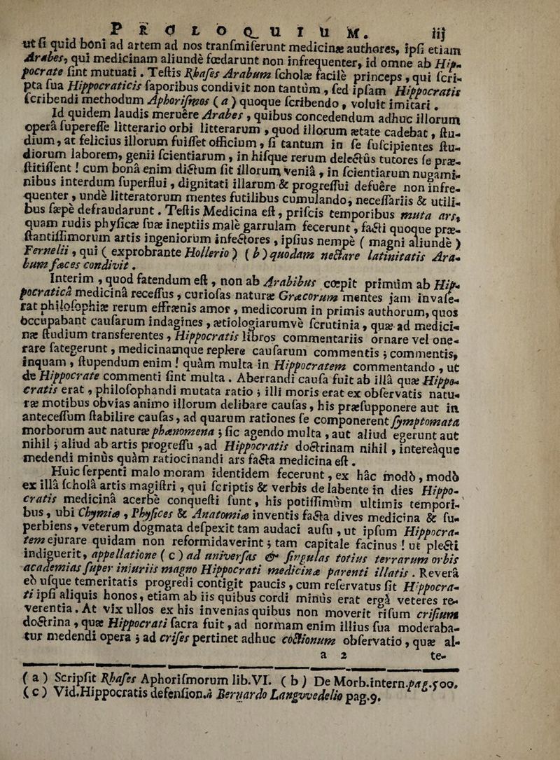 utii quid bom ad artem ad nos tranfmiferunt medians authores, ipfi etiam Arabes, qui medicinam aliunde foedarunt non infrequenter, id omne ab Hip. focrate fine mutuati. Teftis Rhafes Arabum fchola; facile princeps, qui feri- pta ua Hipocraticis faporibus condivit non tantum, fed ipfam Hippocratis ienbendi methodum Apborifmos ( a ) quoque feribendo, voluit imitari. Id quidem laudis meruere Arabes, quibus concedendum adhuc illorum opera luperefle htterario orbi litterarum , quod illorum state cadebat, ftu- dium,at feliciusillorumfuifletofficium, fi tantum in fe fufeipientes ftu- diorum laborem, genii feientiarum, in hifque rerum dele&us tutores fe prs, ihtiilent. cum bona enim di£lum fit illorunr venia 9 in feientiarum nuoami- mbus interdum fuperflui 9 dignitati illarum & progretfui defuere non?nfre- quenter, unde litteratorum mentes futilibus cumulando, neceffariis & utili- bus fa?pe defraudarun t. Teflis Medicina eft, prifeis temporibus muta art, quam rudis phyfics fu* ineptiis male garrulam fecerunt, fadli quoque prs- ftantiliimorum artis ingeniorum infeaores, ipfius nempe ( maeni aliunde ) Fermln, qui (exprobrante Hollerio ) (b ) qiiodam neBare latmitatis Ara. bum faces condivit. Interim 9 quod fatendum eft 9 non ab /trabibus co;pit primiim ab HiP« pocrattca medicina receftus 9 curiofas nature Gracorutn mentes jam invale* rat philQlophiae rerum effranis amor , medicorum in primis authorum, quos bccupabant caufarum indagines, atioloaiarumve ferutinia, qua? ad rnedici* na ftudium transferentes 9 Hippocratis libros commentariis ornare vei one* rare fategerunt, medicinamque replere caufarum commends 9commenti$9 1 nquani 9 ltupendum enim J quam muita in Hippocratem commentando 9 ut de Hifpocrate commend fine muita . Aberrandi caufa fuit ab ilia aux Hippo* cratis erat 9 philofophandi mutata ratio * ill! moris erat ex obfervatis natu* ra? modbus obvias animo illorum delibare caufas 9 his prafiipponere aut in antecelfum ftabiliie caufas 9 ad quarum rationes le componerent fymptomattt morborum aut naturepbanomena \ fic agendo muita 9 aut aliud eperunt aut nihil 9 aliud ab artis progrelfu 9ad Hippier at is do£h:inam nihil 9 intere^que medendi minus quam ratiocinandi ars fa&a medicina eft . Huicferpentimalomori.m identidem fecerunt, ex hac modh , modb ex ilia fchola artis magiftn , qui feriptis & verbis de iabente in dies Hippo, crafts medicina acerbe conquefti funt, his potifllmum ultimis tempori- bus 9 ubi Chymia 9 Hyfices & Anatomic inventis fa&a dives medicina & fu* perbiens9veterum dogmata defpexit tarn audaci aufti9ut ipfum Hippocra- r^ ejurare quidam non reformidaverint 5 tam capitale facinus ! ut ple&i indigent,appellations ( c) ad univerfas & fin gut as totius terrarumor bis cicademuis juper iniuriis magno Hippocrati medicina parenti illatis . Revera eb nfoue temeritatis progredi contigit paucis , cum refervatus fit H'ppocra* ti ipli aliquis honos9 etiam ab iis quibus cord! minus erat erpa veteres re* verentia, At vixullos ex his invenias quibus non moverit rifum crifiunt doctnna 9 qua Hippocrati facra fuit 9 ad normam enim illius fua moderaba- tur medendi opera j ad crifes pertinet adhuc cdftfonum obfervatio, qua al- a 2 te* (a) Scripfit RJtafes Aphorifmorum lib. VI. (b) De Morb.intern.p/r/.t oo. \C) Vid.Hippocratisdefcjifion*^ BernardoLangvvedeliopag.9. 1