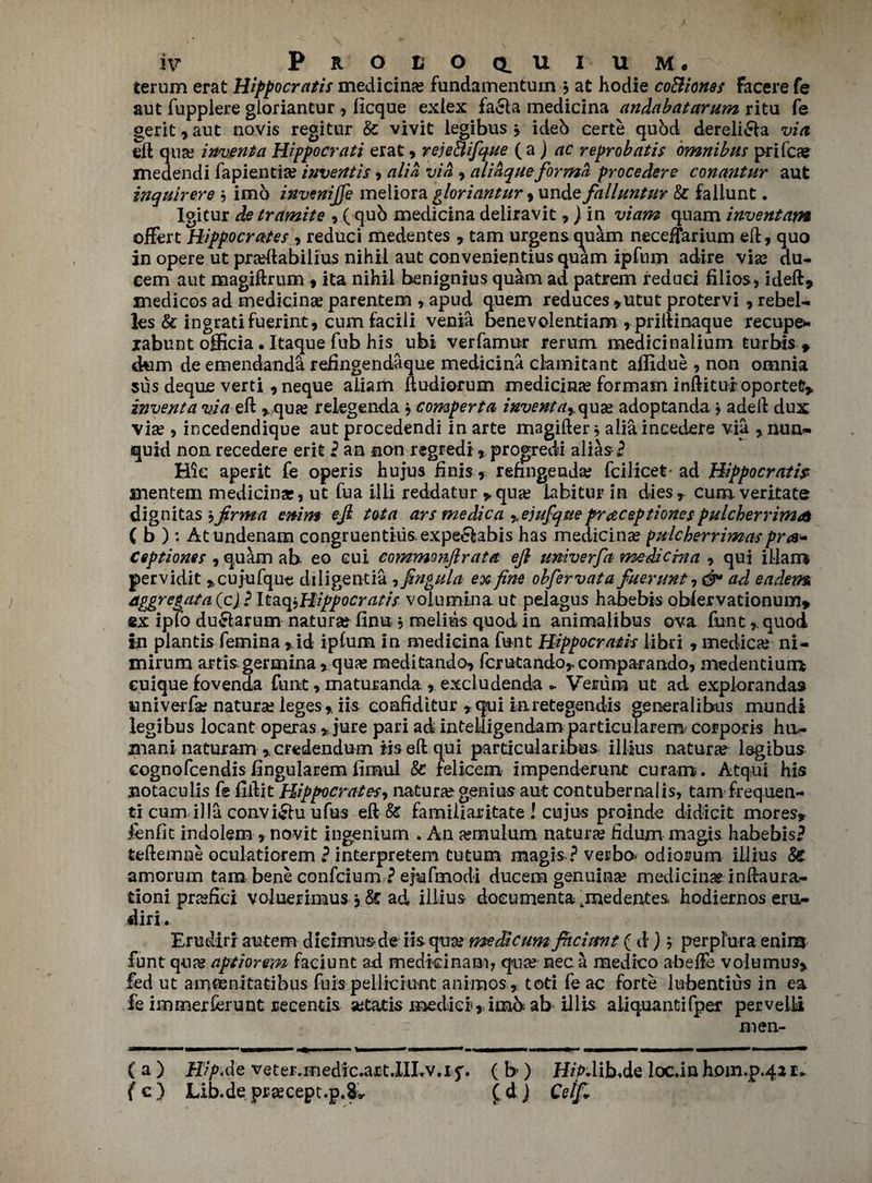 terum erat Hippocratis medicine fundamentuin , at hodie coBiones facere fe aut fuppiere gloriantur , licque exiex fa£la medicina andabatarum ritu fe gerit,aut novis regitur & vivit legibus > ideb certe quod dereli&a via eft qua; invent a Hippocrati erat , reje&ifque (a j ac reprobat is omnibus prifca? medendi fapientia; inventis > alia via , alidqueforma procedere conantur aut inquirers ? imo invenijfe meliora gloriantur , unde falluntur & fallunt. Igitur detramite , ( qub medicina deliravit,) in viam quam inventam offert Hippocrates , reduci medentes , tam urgens quam neceffarium eft, quo in opere ut praftabilius nihil aut convenientiusquam ipfnm adire vise du- cem aut magiftrum , ita nihil benignius quam ad patrem redaei filios, ideft, medicos ad medicina; parentem , apud quem reduces ,utut protervi , rebel- les & ingratifuerint, cum facili venia benevolentiam , priltinaque recupe- jrabunt officia. Itaque fub his ubi verfamur rerum medicinalium turbis , dum deemendanda refingendaque medicina ckmitant aflidue , non omnia sus deque verti ,neque aliam ftudiorum medicinas formain inftitur oportet> invent a via eft qua; relegenda j comperta invent ar qua; adoptanda j adeft dux vise , incedendique aut procedendi in arte magifter * alia incedere via , nun- quid non recedere erit ? an non regredi, progredi alias- ? Hie aperit fe operis hujus finis , renngeada; fcilicefe-ad Hippocratip mentem medicinar, ut fua illi reddatnr ,qua; labitur in dies, cumveritate dignitas j jirma enim ejl tot a ars me die a %ejufque pr&ceptiones pulckerrim# ( b ); Atundenam congruentiusexpeelabis has medicina; pulcherrimas pr de¬ ception* s , quam ab eo cui commonftrata eft univerfa medicina , qui illam pervidit ,cujufque diligentia , fingula ex fine obfervata fuerunt ad eadens nggregata (cjd haq^Hippocratis volumina ut pelagus habebis oblervationum, ex ipto du£larum natural finu , melius quod in animalibus ova fontquod in plantis femina , id ipfum in medicina font Hippocratis libri , medico ni- mirum artis germina,qua; meditando, fcmtando,.comparando, medentiuir* euique fovenda funt, maturanda , excludenda - Verum ut ad explorandas univerfa; naturae leges, iis coafiditur ,qui iaretegendis generalibus mundi legibus locant operas % jure pari ad intelligendam particularem corporis ha- mani naturam , credendum iis eft aui particularibus illius naturae legibus cognofcendis fingularem fimul & felicem impenderunt curam. Atqui his notacnlis fe lift it Hippocrates, nature genius aut contubernalis, tam frequen- ti cum ilia convi£hi ufus eft & familiaritate ! cujus proinde didicit mores, fenfit indolem , novit ingeniurn . An a?mulum nature fidum magis habebis? teftemne oculatiorem ? interpretem tutum magis ? verbo* odiorum illius St amorum tam bene confcium ? ejufmodi ducem genuina; medicina? inftaura- tloni praftici voluerimus, St ad illius doeumenta .medentes hodiernos eru- diri. Erudirr autem dieimusde iis qua? medicumfttciunt ( dr) ; perplura enim funt qua? aptiorem faciunt ad medkinam? qua; nec a medico abefte volumus, fed ut amaenitatibus fuis pelliciunt animos, toti fe ac forte lubentius in ea fe immerferunt recentis setatis mediei,;imb ab illis aliquantifper pervelli men- { a ) Hip.de veter.medic.art.XILv.if. ( h ) H/Xlib.de loc.in hom.p.4ai. {c) Lib.de prascept.p.Sv Celfi