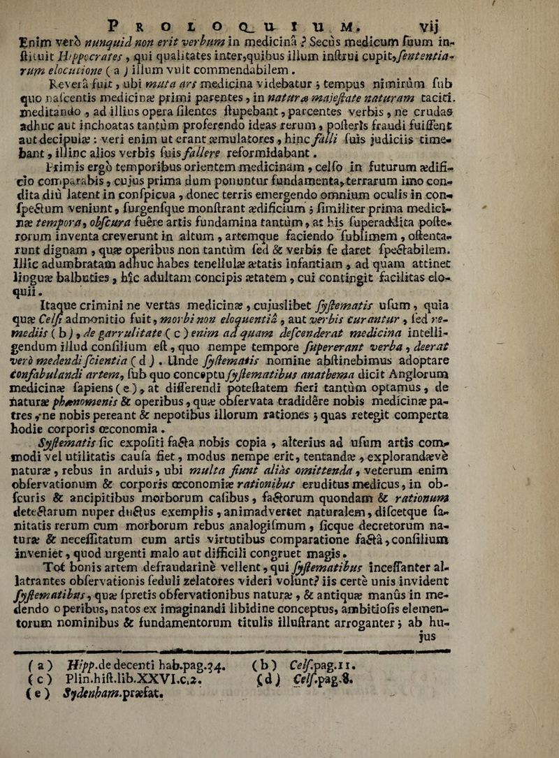 Enim verb nunquid non erit verb am in medicinfi ? Secus medicum fuum in- ftituit Hipocrates , qui quahtates inter,quibus ilium inftrui cupityfententia* rum elocutione (a ) ilium vuit coinmendabilem . Revera Rut> ubi muta ars medicina videbatur , tempus nimirum Tub quo nafcentis medicina? primi parentes, in nature majeftate naturam tacici. meditancto , ad illius opera filentcs ftupebant, parcentes verbis , ne crudas adhuc aut inchoatas tantum proferendo ideas rerum, pofterls fraudi fuiftent autdecipuia?; veri enim ut erant cemulatores, hinc faili fois judiciis time- ban t 9 illinc alios verbis fuis fallere reformidabant. t rim is ergo temporibus orientem medicinam, celfo in futurum a?difi- clo com par a bis, cujus prima dum ponuntur fundamental terrarum imo con- dita diu latent in confpicua , donee terris emergendo omnium oculis in con- fpe&um veniunt, furgenfque monftrant a?dificium , fimilifer prima medici- na? tempora^ obfeura fuere artis fundamina tantum, at his fuperaddita pofte- rorum inventa creverunt in akum, artemque faciendo fublimem , oftenta- runt dignam , qu?e operibus non tantum fed Sc verbis fe daret fpe&abilem. Illic adumbratam adhuc babes tenellula? a?tatis infantiam , ad quam attinet lingua balbuties, Me adukam concipis astatem, cux contingit faeilitas elo- quii. Itaque crimini ne vertas medicina?, cujuslibet fyftematis ufum, quia qua? Celfi admonitio fuit^morbi non eloquentia, aut vei'bis curantur, led r$- mediis ( b) 9 de garrulitate ( c ) enim ad quam defeenderat medicina intelli- gendum iilud conlilium eft, quo nempe tempore fupererant verba, deer at verb medendi feientia ( d ) . llnde fydematis nomine abftinebimus adoptare tonfabulandi artem, fub quo conciptu fyflematibus anathema dicit Anglorum medicina? fapiens ( e ) , at diiTerendi poteftatem fieri tantum optamus, de iiaturae pbienomenis 8c operibus, qua? obfervata tradidere nobis medicinjepa- tres,ne nobis pereant & nepotibus illorum rationes ,<juas retest comperta hodie corporis oeconomia. Syftematis fic expofki fa&a nobis copia , alterius ad ufum artis corm* modi vel utilitatis caufa fiet, modus nempe erit, tentanda? , exploranda?ve naturae, rebus in arduis, ubi multa fiunt alias omittenda , veterum enim obfervationum 8c corporis occonomia? rationibus eruditus medicus, in ob- feuris 8c ancipitibus morborum calibus, fa&orum quondam 8c rationum dete£larum nuper dn$us exemplis , animadvertet naturalem, difcetque fa- nitatis rerum cum morborum rebus analogifmum, ficque decretorum na¬ turae 8c neceflitatum cum artis virtutibus comparatione fa&a > conlilium inveniet, quod urgenti malo aut difficili congruet magis • Tot bonis artem defraudarine vellent,qui fyfiematibus inceflanter al- latrantes obfervationis feduli zeiatores videri voiunt? iis certe unis invident fyflematibns, quge (pretis obfervationibus natura;, & antique manus in me- dendo operibus, natos ex imaginandi libidine conceptus, ambitiolis elemen- torum nominibus & fundamentorum titulis illuftrant arroganter, ab hu- jus 1 ^ - - H - - , - 1 — fa) H^p.de decenti hab^pag.^4. (b) C^pag.ii. (c) Plin.hift.lib.XXVI.Ct2. gd > Cflfo (e) Sydenham-pr*fat.