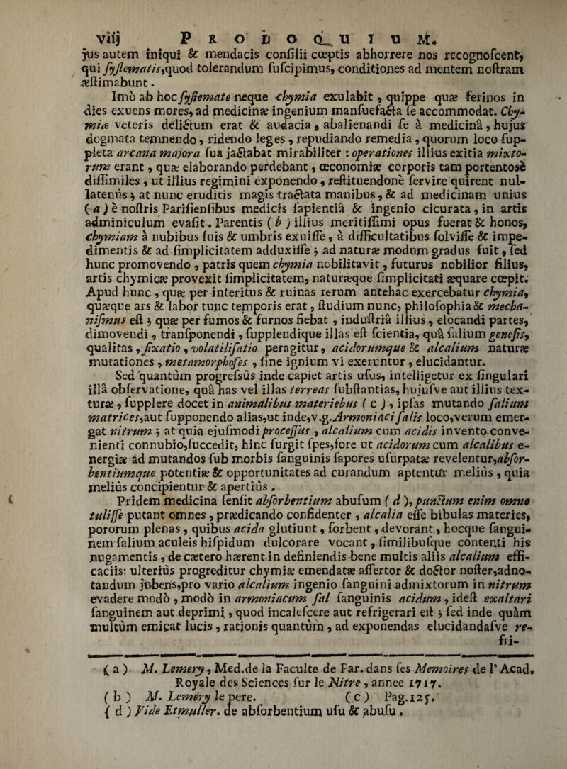 jus autem iniqui & mendacis confilii caeptis abhorrere nos recognofcent, qui fyjlematisiquod tolerandum fufcipimus, conditions ad mentem noftram .adlimabunt. Imb ab hocfyjlemate neque cbymia exulabit , quippe qu# ferinos in dies exuens mores, ad medicina? ingenium manfuefa&a fe accommodat. Cby~ tnirt veteris deli&um erat & audacia , abalienandi fe a medicina, hujus' dogmata temnendo , ridendo leges , repudiando remedia, quorum loco fup- pleta arcana majora fua ja£iabat mirabiliter : operationet illius exitia mixto- rum erant 9 quaj elaborando perdebant, oeconomiae corporis tam portentose diflimiles , ut illius regimini exponendo , reftituendone fervire quirent nul- latenus * at nunc erudicis magis tra&ata manibus, & ad medicinam unius ( a ) e noftris Parifienfibus medicis fapientia & ingenio cicurata, in artis adminiculum evafit. Parentis ( b ) illius meritiflimi opus fuerat & honos, chymiam a nubibus fuis & umbris exuiffe , a difficultatibus folviife & impe¬ diment's & ad fimplicitatem adduxilfe ? ad nature modnm gradus fuit, fed hunc promovendo , patris quern cbymia nobilitavit, futurus nobilior filius, artis chymica? provexit fimplicitatem, naturjeque fimplicitati sequare coepit; Apud hunc , qua; per interitus & ruinas rtrum antehac exercebatur cbymia, qua5que ars & labor tunc temporis erat, ftudium nunc, phiiofophia& mecha- nifmus eft , qua? per fumos & furnos fiebat, induftria illius, elocandi partes, dimovendi, tranfponendi, fupplendique iilas eft fcientia, qu& falium genefitj qualitas ^fixatio, volatilifatio peragitur, acidorumque Sc alcalium naturae mutaticnes , metamorpbofes , fine ignium vi exeruntur , elucidantnr- Sed quantum progrefsus inde capiet artis ufus, intelligetur ex fingulari ilia obfervatione, qua has vel iilas terreas fubftantias, hujufve aut illius tex- tura?, fupplere docet in animalibus mater iebus ( c ), ipfas mutando falium matrices^ut fupponendo alias,ut inde^y.o.Armoniaci falis loco,verum emer- gat nitrum $ at quia ejufmodi procejfut , alcalium cum acidis invento conve- nienti connubio,fuccedit, hinc furgit fpes,fore ut acidorum cum alcalibus e- nergise ad mutandos fub morbis fanguinis fapores ufurpatse revelentur,tf£/or- bentiumque potential & opportunitates ad curandum aptentirr melius , quia melius concipientur & apertius „ Pridem medicina fenfit abforbentium abufum f d )^punBum enim omne tuliffe putant omnes ,pr^edicando confidenter , alcalia efie bibulas materies, pororum plenas, quibus acida glutiunt, forbent, devorant, hocque fangui- nem falium aculeis hifpidum dulcorare vocant, fimilibufque contend his nugamentis, de ctetero hctrent in definiendis-bene muitis aliis alcalium effi- caciis: ulterius progreditur chymia? emendatae aftertor & do£lor nofter,adno- tandum jnbens,pro vario alcalium ingenio fanguini^admixtorum in nitrum evadere modo , modb in armoniacum fal fanguinis acidum , ideft exaltari fanguinem aut deprimi., quod incalefcere aut refrigerari eft , fed inde quam muitum emicat lucis , ratjonis quantum , ad exponendas elucidandafve re* - * 'l - frj- >in ... m i mm ■ii——^ i ' ..■.■■■*, *i mmmmtmm £ a ) M. Lemery, Med.de la Faculte de Far. dans fes Memoires de 1’ Acad. Royale des Sciences fur le Nitre, annee 1717. fb) M-Lemery lepere. (c) Pag.iaf. { d ) Vide JZtmuiler. de abforbentium ufu Sc abufu.