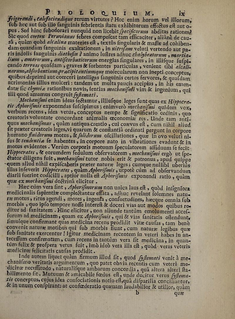frigerdndi, Calefaciendique rerum virtutes ? Hoc enim horum tfel illorum, fub hoc ant Tub illo fanguinis febrientis ftatu exhihitorum effeSus eft ant o- pus . Sed hinc fubodorari nunquid non licebit fpecificormn abdicas rationes? Sic quod cortex Feruvianus febres compefcat tarn efficaciter , aliane de caul sa , quam qubd alcalina materies eft , textus fingularis Sc mafia? ad cohiben- dam quandam fanguinis exakationem , in ttitrofam veinti vertendo aut pa¬ n's indolis fanguinis diathefin ? animo luftres adhnc chalybeatorum , martin- lium , amarorum , antiflcorbuticorum energias fingulares , in illifque fufpU cando terreas quafdam , graves Sc forbentes particulas , venient tibi 'alcalim narum^abforbentiumypracipitantiumque molecularum non inepti conceptust quibus deprimi aut coerceri intelliges fanguinis certos fervores, Sc quafdam acrimonias illius mulceri: tandem ut multapaucis accipias, in his emen¬ date lie chymia rationibus novis, fentias mecbanifmi vim Sc ingenium, qua iiii quod amamus congruit fyflemati. 1 Mecbanifmi enim ideas fe&amur, illiufque leges funt quas ex Hippocra* tis Aphorifmis exponendas fufeipimus 3 enimvero me chan if mi quidem vex, verbum recens, idea vetus, conceptus nempe & fignificatio ordinis,quo creatoris voluntate concordant animalis oeconomia? res. Unde tarn ami- quns mechanifmus , quam antiqua creatio , cui coevus eft , cum nihil aliud fit prefer creatoris leges,vi quarum & conftantia ordinati pergunt in corpore humanofluidorum motus, Sc folidorum ofcillationes , qua? in ovo veluti ni- fus Sctendentia fe habentes, in corpore nato in vibrationes evadunt&in motus evidentes . Verum corporis motuum fpeculatorem affiduum fe fecit: Hippocrates, Sc eorumdem fedulum obfervatorem , mecbanifmi ergo ut fpe- flator diligens fuit, mecbanifmi tutor nobis erit Sc patronus , apud quippe ■'quem aliud nihil expifeaberis jarreter natura? leges } cumque nullibi uberius illas infeverit Hippocrates , quam Aphorifmis, utpote cum ad obfervandurn diarii fuerint codicilli, aptior nulla eft Aphorifmos exponendi ratio , quam qua? ex mecbanifmi doclrina elicitur ♦ Ha?c cum vera fine, Aphorifmorum non unica laus eft , quod inimniora medicinalis fapientia? comple&antur effata , adhuc revelant folemnesdatu¬ ra? motus, ritus agendi, mores , ingenfa , confuetudines, ha?cque omnia fub morbis , quo ipfo tempore node intereft Sc doceri vias aut modos quibus re- ditur ad fanitatem . Hinc elicitur , non aliunde tantum emolumeriti accef- furum ad medicinam, quam ex Aphorifmis, qui Sc vias fanitatis oftendunt, limulque conbrmant quas medicina recens prodidit vita? caufas, tarn bene convenit natura? motibus qui fub morbis bunt, cum natura? legibus qua? fub fanitate exercentur J Igitur medicinam recentem in veteri habesin an- teceffum confirm atem, cum recens in tantum vera fit medicina, in quan¬ tum fejix Sc profpera vetus fuit, imo ideo vera ilia eft , quod veras veteris medicina? felicitatis caufas prodidit. Inde autem liquet quam firmum illud fit, quod fyflemati venit a me- chanifmo veritatis argumentum , quo patet obvia recentis cum veteri me- die in a? necefTitudo , naturalifqne ambarum concordja, qua altera alter! fta- bilimen to fit. Mutuum Sc amicabile foedus eft, unde’ducitur verus fyflema- ///^conceptus, cujus idea confociationis notio eft,qua dilparilia conciliantur. Sc in unum confpirant: at confederatioqua?nam laudabilior Sc utilior, quam b qua?