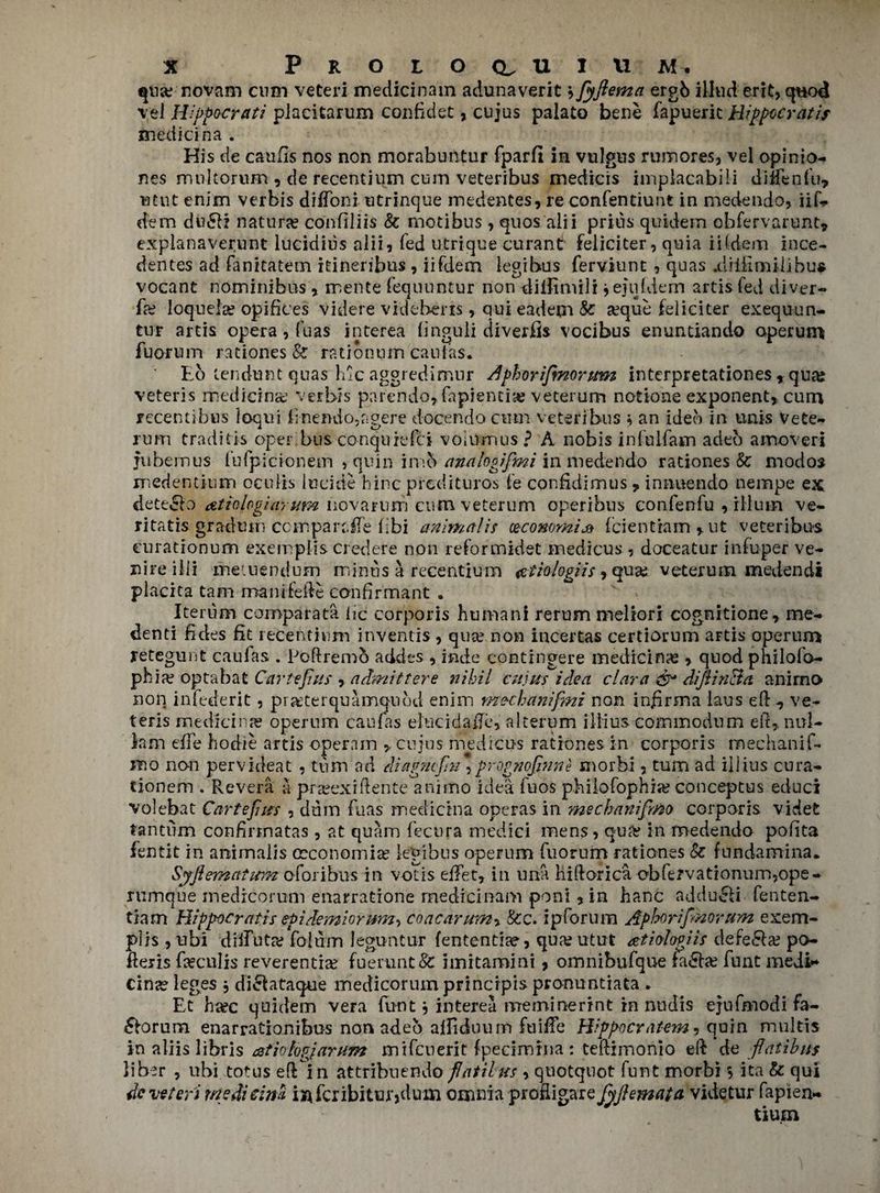 qua; novam cum veteri medicinam adunaverit jfyflema ergb illwd erit, q«od vel H'ppocrati piacitarum confidet, cujus palato bene fapueric Hippccratis median a . His de catifis nos non morabuntur fparfi in vulgus rumores, vel opinio- nes multorum , de recentium cum veteribus medicis implacabili diifenl’u, utut enim verbis diffoni utrinque medentes, re confenciunt in medendo, iik dem du61i nature confiliis & rnotibus, quos alii prius quidem obfervarunt* expianaverunt iucidius alii, fed utrique curant feliciter, quia iHdem ince- dentes ad fanitatem itineribus , iifdem legibus ferviunt , quas .diiii mil ibus vocant nominibus , mente fequuntur non dilfimili jejufdem artis fed diver- fa; loquela? opifices videre vidtheris, qui eadem & &3que feliciter exequun- tur artis opera , fuas interea finguli diverts vocibus enuntiando operum fuorum rationes & ratibnum caufas. Lb tendunt quas hlc aggredimur Aphorifmorum interpretationes *qua? veteris medicine verbis parendo,fapienti»? veterum notione exponent* cum recentibus loqui fnendo,agere docendo cum veteribus i an ideb in unis Vete¬ rum traditis oper bus conquiefci volumus? A nobis infulfam adeo amoved fubemus fufpicionem , quin imb analogifmi in medertdo rationes & modos medentium oculis lucide hinc predituros le confidimus* innuendo nempe ex detecio atiolcgiarum novarum cum veterum operibus confenfu , ilium ve- ritatis gradtim compart, fie libi animal is (economic fcientiam * ut veteribus curationum exemplis credere non reformidet medicus , doceatur infuper ve¬ nire ilii metuendum minus a recentium mtiologiis, quas veterum medendi placita tarn manifeile canfirmant . Iterum comparata lie corporis human! rerum meliori cognitione* me- denti fides fit recentium inventis , qua? non incertas certiorum artis operum retegunt caufas . Poftremo addes , inde eontrngere medicine , quod philofo- phia? optabat Carte Jins , admits ere nihil cujus idea cl nr a & diflinBa anirno non infederit, pr&terquamqubd enim me-chanifmi non infirma laus ell * ve¬ teris medicine operum caufas elucidate, alterum iliius commodum ell, nul- km effe hodie artis operain ,, cujus medicus rationes in corporis mechanif- itio non pervideat , turn ad eliagmfn, prog?iofnne morhi, turn ad iilius cura- tionem . Revera a pra?exiflente animo idea fuos philofophia? conceptus educi volebat Carte fuss , dum fuas median a operas in mecbanifmo corporis videt tantum conhrmatas , at quam fecura medici mens, qu& in medendo poilta fentit in animalis oeconomia? legibus operum fuorum rationes & fundamina. Syfiemaium o for ibus in voTis eifet, in una hiflorica cbfervationum,ope- rumque medreorum enarratione medicinam poni* in hanc addu£li fenten- tiam Hipp-ocratis epidemiorurn, coacarumy &c. ipforum Aphorifnovum exem¬ plis , ubi diifuta? foium leguntur fententite, qua? utut atiolwiis defe&a? po- fleris fxcnlis reverentia? fuerunt& imitamini, omnibufque fa*5ta? funt medi** cina? leges j di^lataque medicorum prinerpis pronuntiata . Et haec quidem vera funt} interea nrreminerint in nudis ejufmodi fa- ^forum enarrationibus nonadeb aliiduum fuifTe Hippocratem, quin multis in aliis libris mtiologiarum mifeuerit fpecimina : tellimonio ell de fiatihus liber , ubi totus ell in attribuendo fat tins , quotquot funt morbi 5 ita & qui de veteri medicim iafcribittuylum omnia profligare fyftemata videtur fapiea- tium