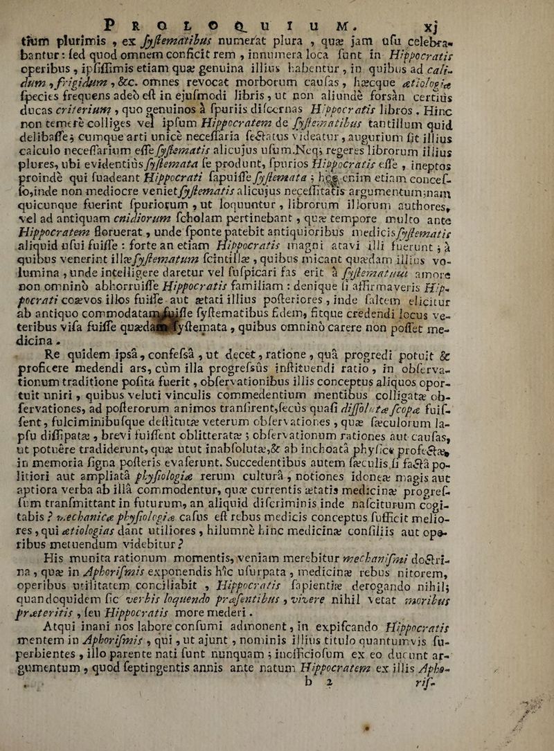PROtOfiLU'IUM. Xj tliim plurimis , ex Jyftematibus nume/at plura , qua; jam ufu celebra- bantur: fed quod omnem conficit rem , innnmera loca font in Hippocratis cperibus , ipfifllmis etiam qua? genuina illius habehtur , in quibus ad cali~ dum ifrigitbim , &c. omnes revocat morbomm can fas , ha?cque atiolopJa {peeks frequens adeoeft in ejufmodi iibris,ut non aliunde forsan certids ducas criteriuny > quo crenuinos a fpuriis difeernas Hippocratis libios , Hinc non temere colliges vel ip Turn Hippocratem de fyjiematibus tan tillum quid delibaffe, cumque arti unice necefiaria fe^atus videatur,augurium fit illius calculo necefTarhim ekeJyJbsmatis alicujus ufum.Neq* regeres librorum illius plures, ubi evidentius fyftemata le pr-odunt, fpurios Hippocratis eke , ineptos proinde qui fuadeant Hippocr ati fapuike fyjlemata 5 hc| cnim etiam concef- (b,inde non mediocre vemttfyftematisalicujus neceflitatis argurnentummam quicunque fuerint fpuriorum , ut loquuntur, librorum illorimi authores* vel ad antiquam cnidiorum fchoiam pertinebant, qua? tempore multo ante Hippocratem floruerat, unde fponte patebit antiquioribus imzdAcisfyftemdtit aliquid ufui fuiffe : forte an etiam Hippocratis m.agni atavi ill! fuertint j a quidus venerint iWvefyJiematvm fcintill.se , quibus inicant qua?dafn illihs vo- lumina , unde intelligere daretur vel fufpicari fas erit a fyjlematuui a more non omnino abhorruiffe Hippocratis familiam : denique li affirmaveris Hip* pocrati cosevos illos fuiife aut aetaci illius poftcriores , hide fakem elicitur ab antiquo commodatarr^fuifle fykematibus £dein, fjtque credendi locus ve- teribus vifa fuHTe qua?daiWfykemata , quibus omnino carere non pofTet me- dicina. Re quidem ipsa, confefsa , ut decet, ratione , qua progredi potuit & proficere medendi ars, cum ilia progrefsus inkituendi ratio , in obferva- tionum traditione pofita fuerit, obfervationibus illis conceptus aliquos opor- tuit uniri, quibus veluti vinculis commedentium mentibus colligate ob- fervationes, ad poflerorum animos tran£rent,fecus quad diffolutafcop# fuif- fent, fulciminibufque deft] tut# veterum obfervationes , qua? keculorum la- pfu diflipata? ? brevi fuikent cblitteratre 5 cbfervationum rationes aut caufas, ut potuere tradiderunt,qua? ntnt inabfo!uta?,& ab inchoata phy/lc* profe&a?* in memoria figna pokeris evaferunt. Succedentibus autem keculis.fi facia po- litiori aut ampliata fhyfiologia rerum cultura , notiones idonea; magis aut aptiora verba ab ilia commodentur, qua? currentis a?tatis medicine progref- fum tranfmittant in futurum? an aliqnid diferiminis inde nafeiturum cogi- tabis ? mechanic# phyfiolvpr# cafus ek rebus medicis conceptus fulficit melio- res, qui atiologias dant utiliores , hilumne hinc medicina; conliliis aut opa- ribus metuendum videbitur? His munita rationum momentis, veniam merebitur mecbanifmi do£hi- na , qufe in Aphorifmis exponendis Me ufurpata , medicina? rebus nitorem, operibus utilitatem conciliabit , Hippocratis fa pi entire derogando nihilj quandoquidem tic'verbis loquendo prafentibus , vhere nihil vetat morilus pYJztcritis , feu Hippocratis more mederi. Atqui inani nos Iabore confumi admonent, in expifeando Hippocratis irentem in Aphorifmis *> qui, ut ajunt, nominis illius titulo quantum vis fu- perbientes , illo parente nati funt nunquam ^ ineikeiofum ex eo duennt ar- gumentum, quod feptingentis annis ante natum Hippocratem ex illis Aphs- , b 2 rip
