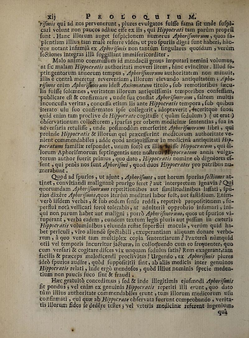 Xij PHOtlOQLUiUAtf. Yfmis qui ad nos pervenerunt? plures evulgatos fuiflc fama fit unde fufpr- caii voiunt non paucos adhuc elfe ex iis , qui Hippocrati tam parum propril funt . Hanc illorum anget fufpicionem numerus Aphorifmorum , quos fa- pientiam illius tain male referre vides, ut pro fpuriis digni funt haberi, hac- que notant infamia ex Aphorifmis non tantum fingulares quoldam ? verum fe&iones integras ilia fnggillant immifericorditer . Malo animo commiuum id mendacii genus imputari nemini volumus> at fic malam Hippocratis authoritati moveri litem , nine evincitur. Iliud le- ptingentorum annorum tempus ? Aphorifmorum authoritatem non minuit, iliis e contra meretur reverentiani 9 illornm eievando antiquitatem ? Apha- rifmos enim Aphorijmorum ideft Axiom at um titulo 9 fub remotioribus fjecu- lis fuifTe foiemnes , veritatem illorum antiquifiimis temporibns confeffam, pnblicare ell 8c confirmare ? unde fua conllat Aphorifmorum , faltem multis inconcufia veritas, conceffa etiam iis ante Hippocratis tempora , Tub quibus iterato ulu fuo confirmatos ipfe collegerit, adoptaverit, feceritque luos* quid enim tam proclive de Hippocrate cogitafFe ( quam fedulum ) f ut erat ) ohfervationum colleefcrem , ipar(as per orbem medicina? fentendas , fua in adveiTaria retuli/fe , unde pod mod dm emerferint Aphorifmorum libri ? qui proinde Hippocratis 8c illorum qui prreceiferint medicorum authoritate ve- nient commendabiles j adde quod antiquiflima? in medicina antiquitati Hip- focratum famiiise refpondet, rnium forte ex knife Hippocratem 7 qui il¬ lorum Aphorifmorum feptingentis ante naHruni^HipPocratem annis vu)ga- torum author fuerit primus, quo dato , Hippocratis nomine eo digniores ef- fent, qui penes nos funt Aphorifmi ? quod duos Hippocrates pro patribus nu- merabunt. Quod ad fpurios , ut ajuftt 9 Aphorifmos , aut horum fpuriasfe&iottes at- tinet, convitiandi malignane prurigo feret ? aut interpretum ignavia ? Qui quorumdam Aphorifmorum repetitionibos aut fimilitudinibus laffati 9 Ipu- jios dixere Aphorifmos^uos iterum ineclitari labor fuit? aut faftidium. Enim- vero iifdem verbis, 8c tub eodem fenfu reddi , repetivb propolitionem , fu- perflni nota vellicari forte tolerahis? at adnlterii opprobrio infamari ? ini- qui non parum habet aut maligni ; porrb Aphorifmorum9 quos ut fpurios vi- tuperant ? verba eadem > eundem textum legis pluris aut paifnn in ceteris Hippocratis voluminibus \ eluenda reflat fnperfiui macula , verum quid ha¬ bet periculi, viro aliunde Ipeclabili, exuperantiam aliquam donare verbo- inm , a quo venit tam multiplex copia fententiarum ? Pra:terea numquid otii vel temporis incurritur jaeiura?, in colloq'uendo cum eo frequenter? quo cum verfari 8c cogitare difees vix unquam fodulus fads? Rem exagerant,tam facilis 8c pra?ceps maledicendi proclivitas ! Urgendo 9 ex Aphorifmis plures ideo fpurios audire , quod fuppofititii fint, ab aliis medicis inter genuinos Hippocratis relati , inde ergo mendofos , qubd illius nominis fpecie meden- tium non paucis fnco fint 8c fraudi. Ha?c gratuito concedimus , fed & inde illegidmis ejufmodi Aphorifmis fit pondus 7 vel enim ex genuinis Hippocratis repetiti illi erunt 9 quo dato tum illius authoritate commendabiles erunt 5 turn illorum medicorum ufu confirmati, qui qua? ab Hippocrate obfervata fuerunt comprobando ? verita- tis illojrnjm fidos fe dedere teftesjvel vitens jnnc^icin3e jefeient ingenium* qua